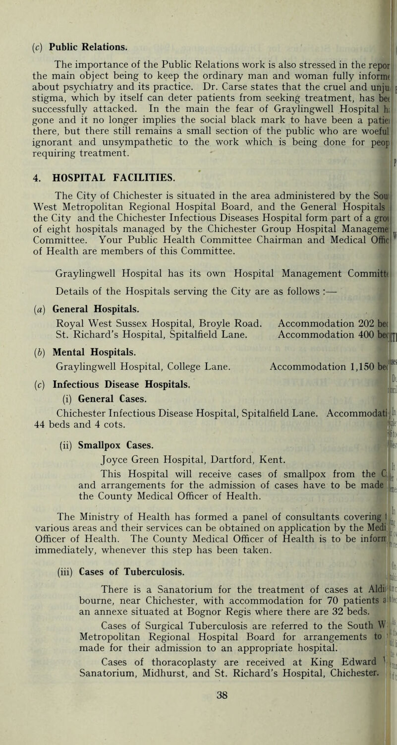 (c) Public Relations. The importance of the Public Relations work is also stressed in the repor the main object being to keep the ordinary man and woman fully informe about psychiatry and its practice. Dr. Carse states that the cruel and unju stigma, which by itself can deter patients from seeking treatment, has be( successfully attacked. In the main the fear of Graylingwell Hospital hii| gone and it no longer implies the social black mark to have been a patiei there, but there still remains a small section of the public who are woeful: ignorant and unsympathetic to the work which is being done for peop requiring treatment. 4. HOSPITAL FACILITIES. The City of Chichester is situated in the area administered by the Sou| West Metropolitan Regional Hospital Board, and the General Hospitals , the City and the Chichester Infectious Diseases Hospital form part of a grq of eight hospitals managed by the Chichester Group Hospital Managemej Committee. Your Public Health Committee Chairman and Medical Officj of Health are members of this Committee. Graylingwell Hospital has its own Hospital Management Commithi Details of the Hospitals serving the City are as follows :— General Hospitals. Royal West Sussex Hospital, Broyle Road. Accommodation 202 be( Accommodation 400 be(]J]] St. Richard’s Hospital, Spitalfield Lane {b) Mental Hospitals. Graylingwell Hospital, College Lane. (c) Infectious Disease Hospitals. (i) General Cases. Accommodation 1,150 be Chichester Infectious Disease Hospital, Spitalfield Lane. Accommodat 44 beds and 4 cots.  Smallpox Cases. Joyce Green Hospital, Hartford, Kent. This Hospital will receive cases of smallpox from the C: and arrangements for the admission of cases have to be made the County Medical Officer of Health. The Ministry of Health has formed a panel of consultants covering t, various areas and their services can be obtained on application by the Medij Officer of Health. The County Medical Officer of Health is to be inform immediately, whenever this step has been taken. (iii) Cases of Tuberculosis. :|«U There is a Sanatorium for the treatment of cases at AldiJ^iJi bourne, near Chichester, with accommodation for 70 patients aftfe an annexe situated at Bognor Regis where there are 32 beds. Cases of Surgical Tuberculosis are referred to the South Metropolitan Regional Hospital Board for arrangements to made for their admission to an appropriate hospital. Cases of thoracoplasty are received at King Edward ' Sanatorium, Midhurst, and St. Richard’s Hospital, Chichester.
