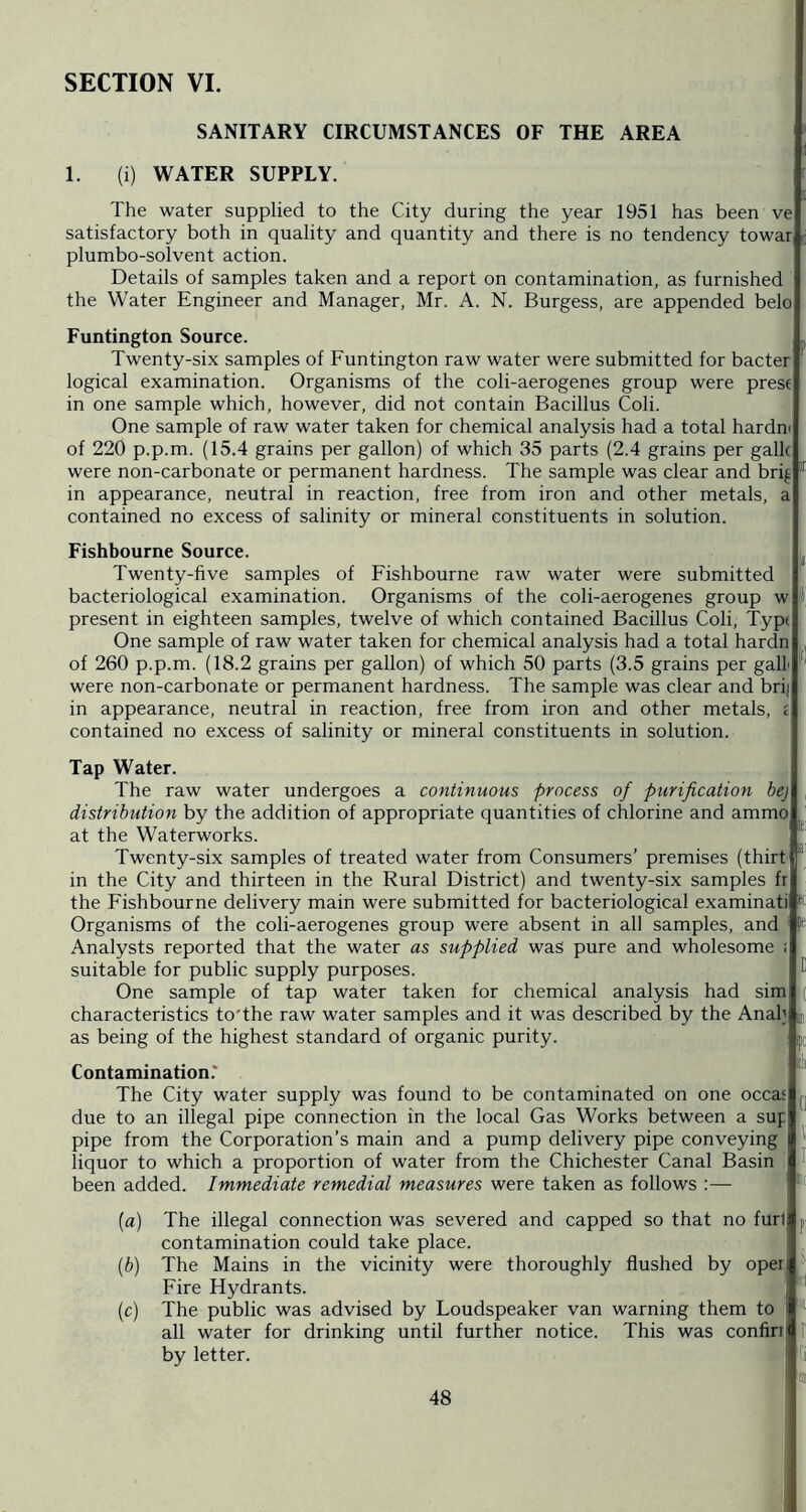 SECTION VI. SANITARY CIRCUMSTANCES OF THE AREA 1. (i) WATER SUPPLY. The water supplied to the City during the year 1951 has been ve satisfactory both in quality and quantity and there is no tendency towar plumbo-solvent action. Details of samples taken and a report on contamination, as furnished the Water Engineer and Manager, Mr. A. N. Burgess, are appended belo Funtington Source. Twenty-six samples of Funtington raw water were submitted for bacter logical examination. Organisms of the coli-aerogenes group were prese in one sample which, however, did not contain Bacillus Coli. One sample of raw water taken for chemical analysis had a total hardm of 220 p.p.m. (15.4 grains per gallon) of which 35 parts (2.4 grains per gallc were non-carbonate or permanent hardness. The sample was clear and brig * in appearance, neutral in reaction, free from iron and other metals, a contained no excess of salinity or mineral constituents in solution. Fishbourne Source. Twenty-five samples of Fishbourne raw water were submitted bacteriological examination. Organisms of the coli-aerogenes group w present in eighteen samples, twelve of which contained Bacillus Coli, Typ( One sample of raw water taken for chemical analysis had a total hardn of 260 p.p.m. (18.2 grains per gallon) of which 50 parts (3.5 grains per gait were non-carbonate or permanent hardness. The sample was clear and brij in appearance, neutral in reaction, free from iron and other metals, £ contained no excess of salinity or mineral constituents in solution. Tap Water. The raw water undergoes a continuous process of purification bej distribution by the addition of appropriate quantities of chlorine and ammo at the Waterworks. Twenty-six samples of treated water from Consumers’ premises (thirt in the City and thirteen in the Rural District) and twenty-six samples fr the Fishbourne delivery main were submitted for bacteriological examinati Organisms of the coli-aerogenes group were absent in all samples, and Analysts reported that the water as supplied was pure and wholesome : suitable for public supply purposes. ^ One sample of tap water taken for chemical analysis had sim > characteristics to'the raw water samples and it was described by the Anah g as being of the highest standard of organic purity. Contamination.' The City water supply was found to be contaminated on one occas due to an illegal pipe connection in the local Gas Works between a sup . pipe from the Corporation’s main and a pump delivery pipe conveying liquor to which a proportion of water from the Chichester Canal Basin P been added. Immediate remedial measures were taken as follows :— ' (а) The illegal connection was severed and capped so that no furl p contamination could take place. (б) The Mains in the vicinity were thoroughly flushed by oper Fire Hydrants. (c) The public was advised by Loudspeaker van warning them to all water for drinking until further notice. This was confirj I by letter. b' 'i