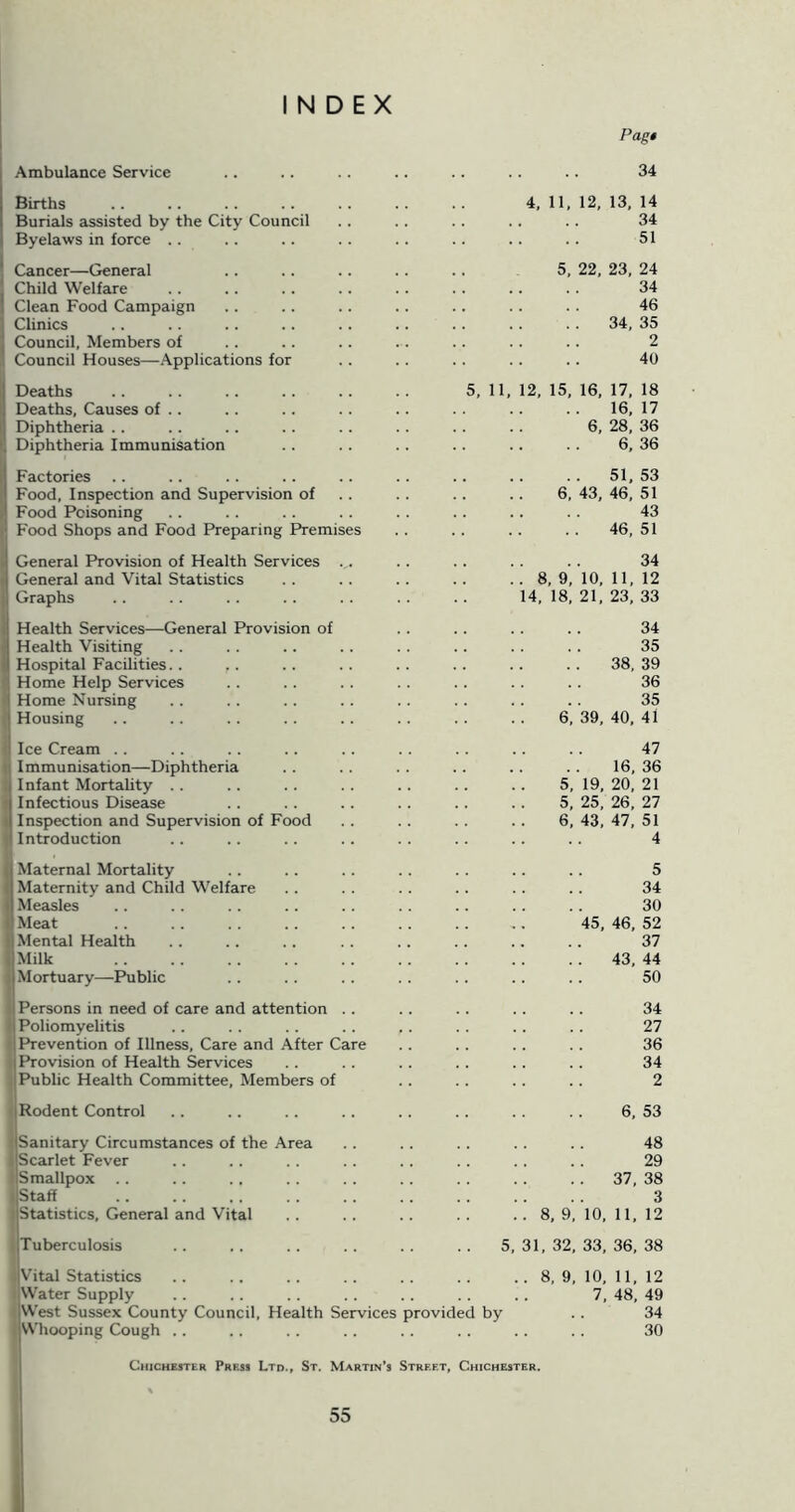 INDEX Ambulance Service Births Burials assisted by the City Council Byelaws in force .. Cancer—General ! Child Welfare I Clean Food Campaign i Clinics I Council, Members of Council Houses—Applications for Deaths Deaths, Causes of .. Diphtheria . . Diphtheria Immunisation Factories Food, Inspection and Supervision of Food Poisoning Food Shops and Food Preparing Premises General Provision of Health Services .. General and Vital Statistics Graphs Health Services—General Provision of Health Visiting Hospital Facilities.. Home Help Services Home Nursing Housing Ice Cream . . I mmu nisation—Diphtheria I Infant Mortality Infectious Disease I Inspection and Supervision of Food I Introduction I Maternal Mortality Maternity and Child Welfare Measles Meat Mental Health Milk Mortuary—Public Persons in need of care and attention Poliomyelitis Prevention of Illness, Care and After Care Provision of Health Services Public Health Committee, Members of 11 Rodent Control I Sanitary Circumstances of the Area 1 Scarlet Fever I Smallpox I Staff I Statistics, General and Vital Pag* 34 4, 11, 12, 13, 14 34 51 5, 22, 23, 24 34 46 34, 35 2 40 5, 11, 12, 15, 16, 17, 18 16, 17 6, 28, 36 6, 36 .. 51,53 6, 43, 46, 51 43 46, 51 34 8, 9, 10, 11, 12 14, 18, 21, 23, 33 34 35 38, 39 36 35 6, 39, 40, 41 47 16, 36 5, 19, 20, 21 5, 25, 26, 27 6, 43, 47, 51 4 5 34 30 45, 46, 52 37 43, 44 50 34 27 36 34 2 6, 53 48 29 37, 38 3 8, 9, 10, 11, 12 5, 31, 32, 33, 36, 38 ITuberculosis I Vital Statistics .. .. .. .. .. .. .. 8, 9, 10, 11, 12 Water Supply .. .. .. .. .. .. 7, 48, 49 iWest Sussex County Council, Health Services provided by .. 34 VVhooping Cough .. . . .. .. .. . . .. . . 30 Chichester Press Ltd., St. Martin's Street, Chichester.