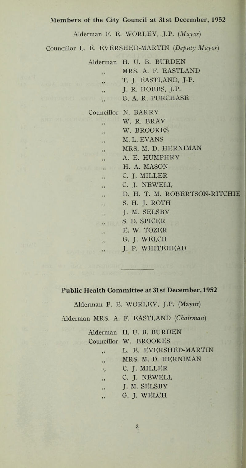 Members of the City Council at 31st December, 1952 f Alderman I*'. E. WORLEY, J.P. {Mayor) * Councillor L. E. EVERSHED-MARTIN {Deputy Mayor) Alderman H. U. B. BURDEN ; „ MRvS. A. F. EASTLAND T. J. EASTLAND, J.P. ^ J. R. HOBBS, J.P. „ G. A. R. PURCHASE Councillor N. BARRY t „ W. R. BRAY I W. BROOKES f „ M. L. EVANS ^ MRS. M. D. HERNIMAN ,, A. E. HUMPHRY I „ H. A. MASON ^ „ c. J. miller „ C. J. NEWELL D. H. T. M. ROBERTSON-RITCHIE „ S. H. J. ROTH ' J. M. SELSBY S. D. SPICER E. W. TOZER G. J. WELCH J. P. WHITEHEAD f > u I Public Health Committee at 31st December, 1952 Alderman F. E. WORLEY, J.P. (Mayor) .\lderman MRS. A. F. EASTLAND {Chairman) Alderman H. U. B. BURDEN Councillor W. BROOKES L. E. EVERSHED-MARTIN „ MRS. M. D. HERNIMAN ., C. J. MILLER „ C. J. NEWELL „ J. M. SELSBY „ G. J. WELCH