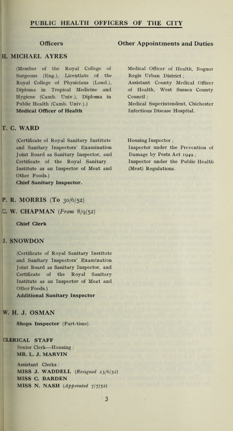 Officers H. MICHAEL AYRES (Member of the Royal College of Surgeons (Eng.), Licentiate of the Royal College of Physicians (Lond.), Diploma in Tropical Medicine and Hygiene (Camb. Univ.), Diploma in Public Health (Camb. Univ.).) Medical Officer of Health T. C. WARD (Certificate of Royal Sanitary Institute and Sanitary Inspectors’ Examination Joint Board as Sanitary Inspector, and Certificate of the Royal Sanitary Institute as an Inspector of Meat and Other Foods.) Chief Sanitary Inspector. P. R. MORRIS (To 30/6/52) C. W. CHAPMAN [From 8/9/52) Chief Clerk J. SNOWDON (Certificate of Royal Sanitary Institute and Sanitary Inspectors’ Examination Joint Board as Sanitary Inspector, and Certificate of the Royal Sanitary Institute as an Inspector of Meat and Other Foods.) Additional Sanitary Inspector W. H. J. OSMAN Shops Inspector (Part-time). CLERICAL STAFF Senior Clerk—Housing : MR. L. J. MARVIN Assistant Clerks : MISS J. WADDELL (Resigned 23/6/52) MISS C. BARDEN MISS N. NASH (Appointed 7/7/52) Other Appointments and Duties Medical Officer of Health, Bognor Regis Urban District; Assistant County Medical Officer of Health, West Sussex County Council; Medical Superintendent, Chichester Infectious Disease Hospital. Housing Inspector ; Inspector under the Prevention of Damage by Pests Act 1949 ; Inspector under the Public Health (Meat) Regulations.