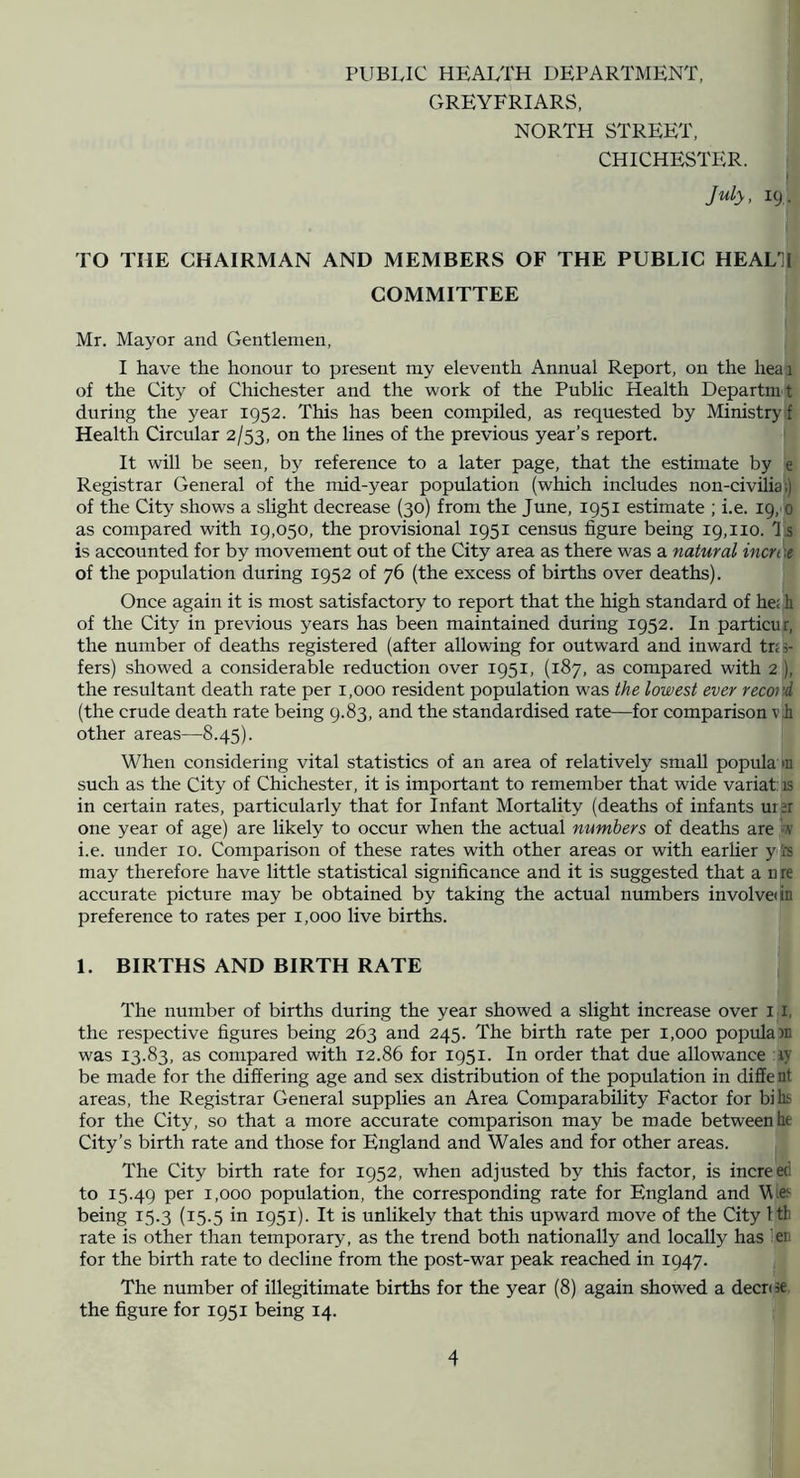 PUBLIC HEALTH DEPARTMENT, GREYFRIARS, NORTH STREET, CHICHESTER. July, 19,. TO THE CHAIRMAN AND MEMBERS OF THE PUBLIC HEAL1I COMMITTEE Mr. Mayor and Gentlemen, I have the honour to present my eleventh Annual Report, on the hear of the City of Chichester and the work of the Public Health Departm t during the year 1952. This has been compiled, as requested by Ministry f Health Circular 2/53, on the lines of the previous year’s report. It will be seen, by reference to a later page, that the estimate by e Registrar General of the mid-year population (which includes non-civilia;) of the City shows a slight decrease (30) from the June, 1951 estimate ; i.e. 19, 0 as compared with 19,050, the provisional 1951 census figure being 19,110. 'I s is accounted for by movement out of the City area as there was a natural incn'\t of the population during 1952 of 76 (the excess of births over deaths). Once again it is most satisfactory to report that the high standard of he; li of the City in previous years has been maintained during 1952. In particur, the number of deaths registered (after allowing for outward and inward tns- fers) showed a considerable reduction over 1951, (187, as compared with 2 ), the resultant death rate per 1,000 resident population was the lowest ever record (the crude death rate being 9.83, and the standardised rate—for comparison v h other areas—8.45). When considering vital statistics of an area of relatively small popula m such as the City of Chichester, it is important to remember that wide variat: is in certain rates, particularly that for Infant Mortality (deaths of infants urer one year of age) are likely to occur when the actual numbers of deaths are w i.e. under 10. Comparison of these rates with other areas or with earlier y i's may therefore have little statistical significance and it is suggested that a nre accurate picture may be obtained by taking the actual numbers involve in preference to rates per 1,000 live births. 1. BIRTHS AND BIRTH RATE The number of births during the year showed a slight increase over l i, the respective figures being 263 and 245. The birth rate per 1,000 popula in was 13.83, as compared with 12.86 for 1951. In order that due allowance ly be made for the differing age and sex distribution of the population in diffe nt areas, the Registrar General supplies an Area Comparability Factor for bihs for the City, so that a more accurate comparison may be made between he City’s birth rate and those for England and Wales and for other areas. The City birth rate for 1952, when adjusted by this factor, is increed to 15.49 1,000 population, the corresponding rate for England and Eie'- being 15.3 (15.5 in 1951). It is unlikely that this upward move of the City 1th rate is other than temporary, as the trend both nationally and locally has len for the birth rate to decline from the post-war peak reached in 1947. The number of illegitimate births for the year (8) again showed a decr(3e the figure for 1951 being 14. I 4 IS