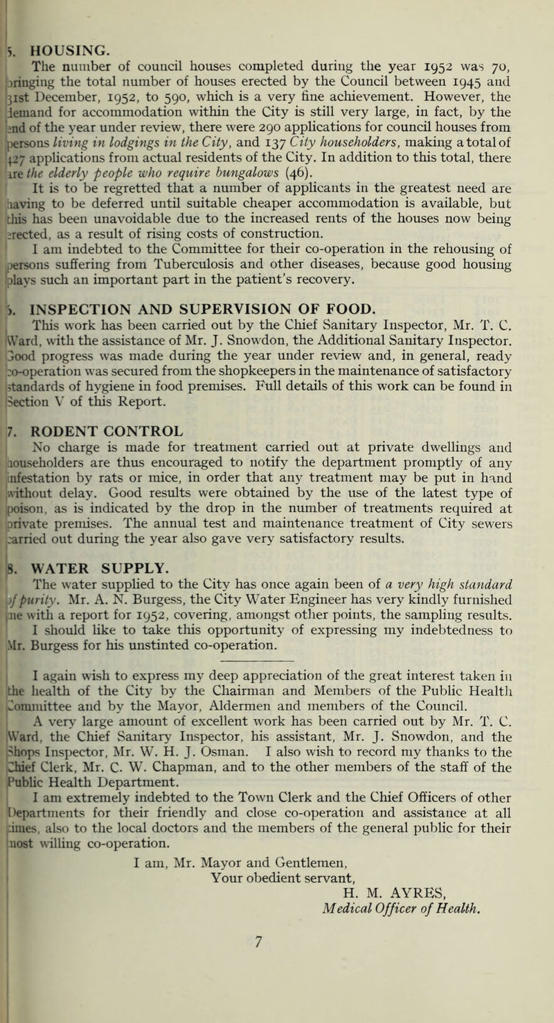 5. HOUSING. The number of council houses completed during the year 1952 was 70, wringing the total number of houses erected by the Council between 1945 and '31st December, 1952, to 590, which is a very line achievement. However, the demand for accommodation within the City is still very large, in fact, by the ■?nd of the year under review, there were 290 applications for council houses from Ipersons living in lodgings in the City, and 137 City householders, making a total of 4-7 applications from actual residents of the City. In addition to this total, there IK the elderly people who require bungalows (46). It is to be regretted that a number of applicants in the greatest need are iiaving to be deferred until suitable cheaper accommodation is available, but tliis has been unavoidable due to the increased rents of the houses now being lirected, as a result of rising costs of construction. I am indebted to the Committee for their co-operation in the rehousing of .)ersons suffering from Tuberculosis and other diseases, because good housing iplays such an important part in the patient’s recovery. j. INSPECTION AND SUPERVISION OF FOOD. This work has been carried out by the Chief Sanitary Inspector, Mr. T. C. kVard, with the assistance of Mr. J. Snowdon, the Additional Sanitary Inspector, jood progress was made during the year under review and, in general, ready ;X)-operation was secured from the shopkeepers in the maintenance of satisfactory standards of hygiene in food premises. Full details of this work can be found in Section V of this Report. 7. RODENT CONTROL j No charge is made for treatment carried out at private dwellings and iaouseholders are thus encouraged to notify the department promptly of any infestation by rats or mice, in order that any treatment may be put in hand ;5\ithout delay. Good results were obtained by the use of the latest type of jpoison, as is indicated by the drop in the number of treatments required at Drivate premises. The annual test and maintenance treatment of City sewers carried out during the year also gave very satisfactory results. 8. WATER SUPPLY. The water supplied to the City has once again been of a very high standard ,;/purity. Mr. A. N. Burgess, the City Water Engineer has very kindly furnished jrie witli a report for 1952, covering, amongst other points, the sampling results. I should like to take tliis opportunity of expressing my indebtedness to Mr. Burgess for his unstinted co-operation. I again wish to express my deep appreciation of the great interest taken in the health of the City by the Chairman and Members of the Public Healtli Committee and by the Mayor, Aldermen and members of the Council. A very large amount of excellent work has been carried out by Mr. T. C. Ward, the Chief Sanitary Inspector, his assistant, Mr. J. Snowdon, and the Shops Inspector, Mr. W. H. J. Osman. I also wish to record my thanks to the Chief Clerk, Mr. C. W’. Chapman, and to the other members of the staff of the Public Health Department. I I am extremely indebted to the Town Clerk and the Chief Officers of other Departments for their friendly and close co-operation and assistance at all iiimes, also to the local doctors and the members of the general public for their |uost willing co-operation. i I am, Mr. Mayor and Gentlemen, ! Your obedient servant, H. M. AYRES, Medical Officer of Health.