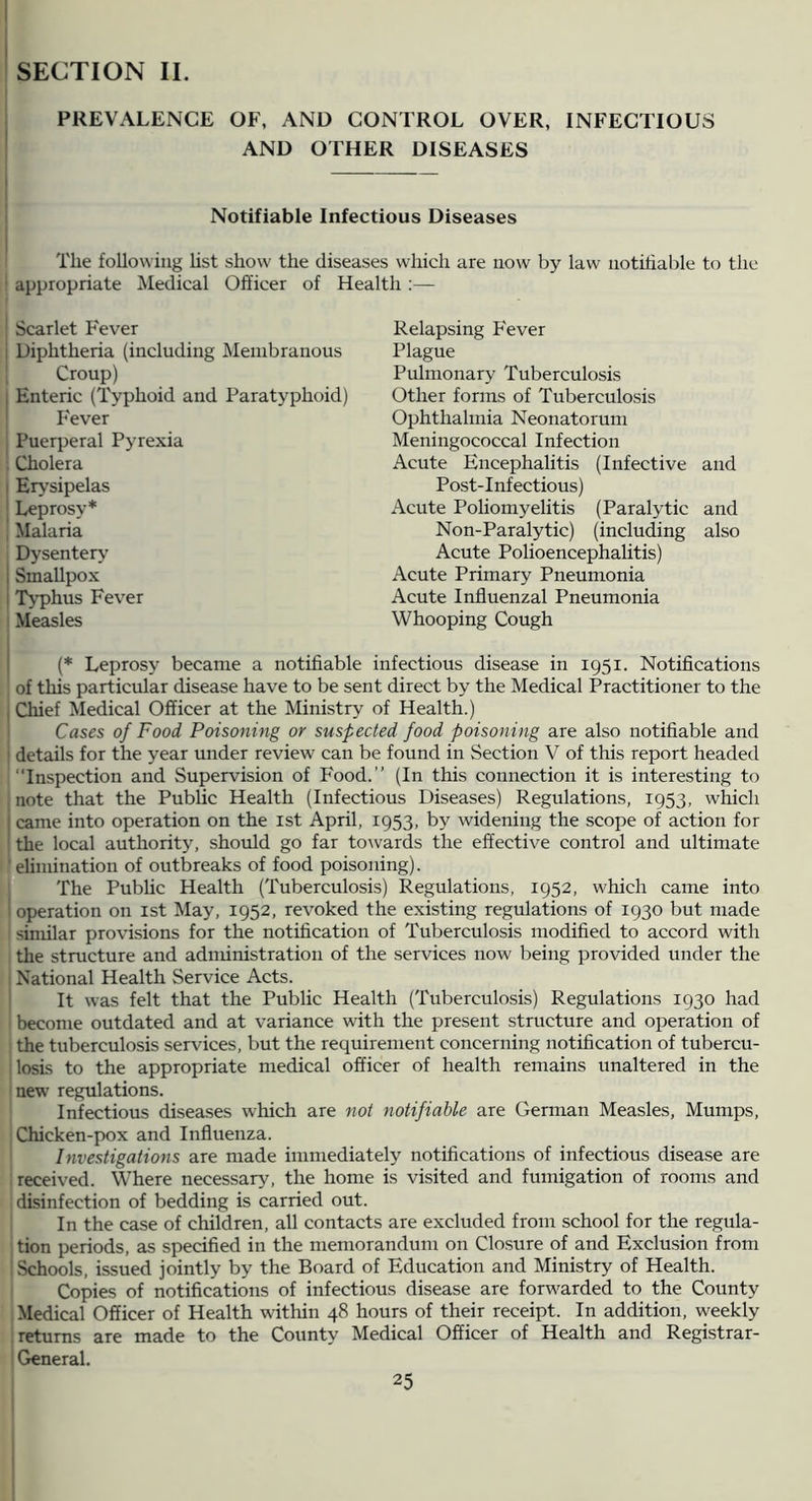 SECTION II. PREVALENCE OF, AND CONTROL OVER, INFECTIOUS AND OTHER DISEASES Notifiable Infectious Diseases The following Ust show the diseases which are now by law notifiable to the ' appropriate Medical Officer of Health :— Scarlet Fever i Diphtheria (including INIeiubranous Croup) I Enteric (Typhoid and Paratyphoid) ' Fever Puerperal Pyrexia Cholera I Erysipelas ' Leprosy* , Malaria Dysentery 1 Smallpox i Tj’phus Fever Measles Relapsing F'ever Plague Pulmonary Tuberculosis Other forms of Tuberculosis Ophthalmia Neonatorum Meningococcal Infection Acute Encephalitis (Infective and Post-Infectious) Acute Poliomyelitis (Paralytic and Non-Paralytic) (including also Acute Polioencephalitis) Acute Primary Pneumonia Acute Influenzal Pneumonia Whooping Cough I (* Leprosy became a notifiable infectious disease in 1951. Notifications of this particular disease have to be sent direct by the Medical Practitioner to the I Chief Medical Officer at the Ministry of Health.) Cases of Food Poisoning or susfected food poisoning are also notifiable and = details for the year under review can be found in Section V of this report headed Inspection and Supervision of Food.’’ (In this connection it is interesting to note that the Public Health (Infectious Diseases) Regulations, 1953, which I came into operation on the ist April, 1953, by widening the scope of action for the local authority, should go far towards the effective control and ultimate ■ elimination of outbreaks of food poisoning). The Public Health (Tuberculosis) Regulations, 1952, which came into operation on ist May, 1952, revoked the existing regulations of 1930 but made similar provisions for the notification of Tuberculosis modified to accord with the structure and adnunistration of the services now Ireing provided under the National Health Service Acts. It was felt that the Public Health (Tuberculosis) Regulations 1930 had become outdated and at variance with the present structure and operation of the tuberculosis services, but the requirement concerning notification of tubercu- losis to the appropriate medical officer of health remains unaltered in the new regulations. Infectious diseases which are not notifiable are German Measles, Mumps, Chicken-pox and Influenza. Investigations are made immediately notifications of infectious disease are received. Where necessary, the home is visited and fumigation of rooms and disinfection of bedding is carried out. In the case of children, all contacts are excluded from school for the regula- tion periods, as specified in the memorandum on Closure of and Exclusion from Schools, issued jointly by the Board of Education and Ministry of Health. Copies of notifications of infectious disease are forwarded to the County Medical Officer of Health within 48 hours of their receipt. In addition, weekly returns are made to the County Medical Officer of Health and Registrar- General.