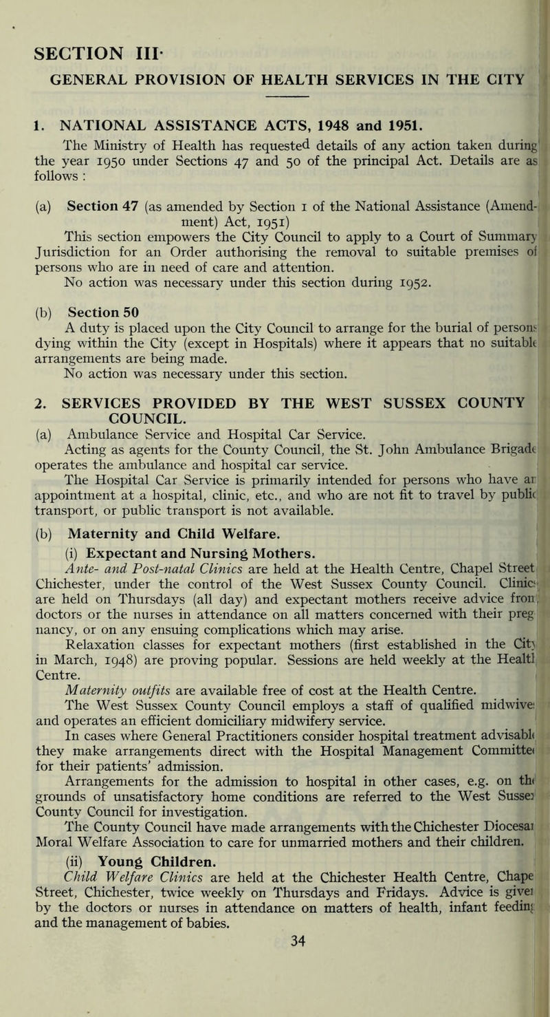 SECTION III- GENERAL PROVISION OF HEALTH SERVICES IN THE CITY 1. NATIONAL ASSISTANCE ACTS, 1948 and 1951. The Ministry of Health has requested details of any action taken during the year 1950 under Sections 47 and 50 of the principal Act. Details are as follows ; (a) Section 47 (as amended by Section i of the National Assistance (Amend- ment) Act, 1951) This section empowers the City Council to apply to a Court of Summary Jurisdiction for an Order authorising the removal to suitable premises of persons who are in need of care and attention. No action was necessary' under this section during 1952. (b) Section 50 A duty is placed upon the City Council to arrange for the burial of persons dying within the City (except in Hospitals) where it appears that no suitable arrangements are being made. No action was necessary under this section. 2. SERVICES PROVIDED BY THE WEST SUSSEX COUNTY COUNCIL. (a) Ambulance Service and Hospital Car Service. Acting as agents for the County Council, the St. John Ambulance Brigade operates the ambulance and hospital car service. The Hospital Car Service is primarily intended for persons who have ar appointment at a hospital, clinic, etc., and who are not fit to travel by publie transport, or public transport is not available. (b) Maternity and Child Welfare. (i) Expectant and Nursing Mothers. Ante- and Post-natal Clinics are held at the Health Centre, Chapel Street Chichester, under the control of the West Sussex County Council. Clinic- are held on Thursdays (all day) and expectant mothers receive advice fron, doctors or the nurses in attendance on all matters concerned with their preg nancy, or on any ensuing complications which may arise. Relaxation classes for expectant mothers (first established in the Cit} in March, 1948) are proving popular. Sessions are held weekly at the Healtl Centre. Maternity outfits are available free of cost at the Health Centre. The West Sussex County Council employs a staff of qualified midwive; and operates an efficient domiciliary midwifery service. In cases where General Practitioners consider hospital treatment advisabl( they make arrangements direct with the Hospital Management Committei for their patients’ admission. Arrangements for the admission to hospital in other cases, e.g. on th( grounds of unsatisfactory home conditions are referred to the West Sussex County Council for investigation. The County Council have made arrangements with the Chichester Diocesai Moral Welfare Association to care for unmarried mothers and their children. (ii) Young Children. Child Welfare Clinics are held at the Chichester Health Centre, Chape Street, Chichester, twice weekly on Thursdays and Fridays. Advice is giver by the doctors or nurses in attendance on matters of health, infant feeding and the management of babies.