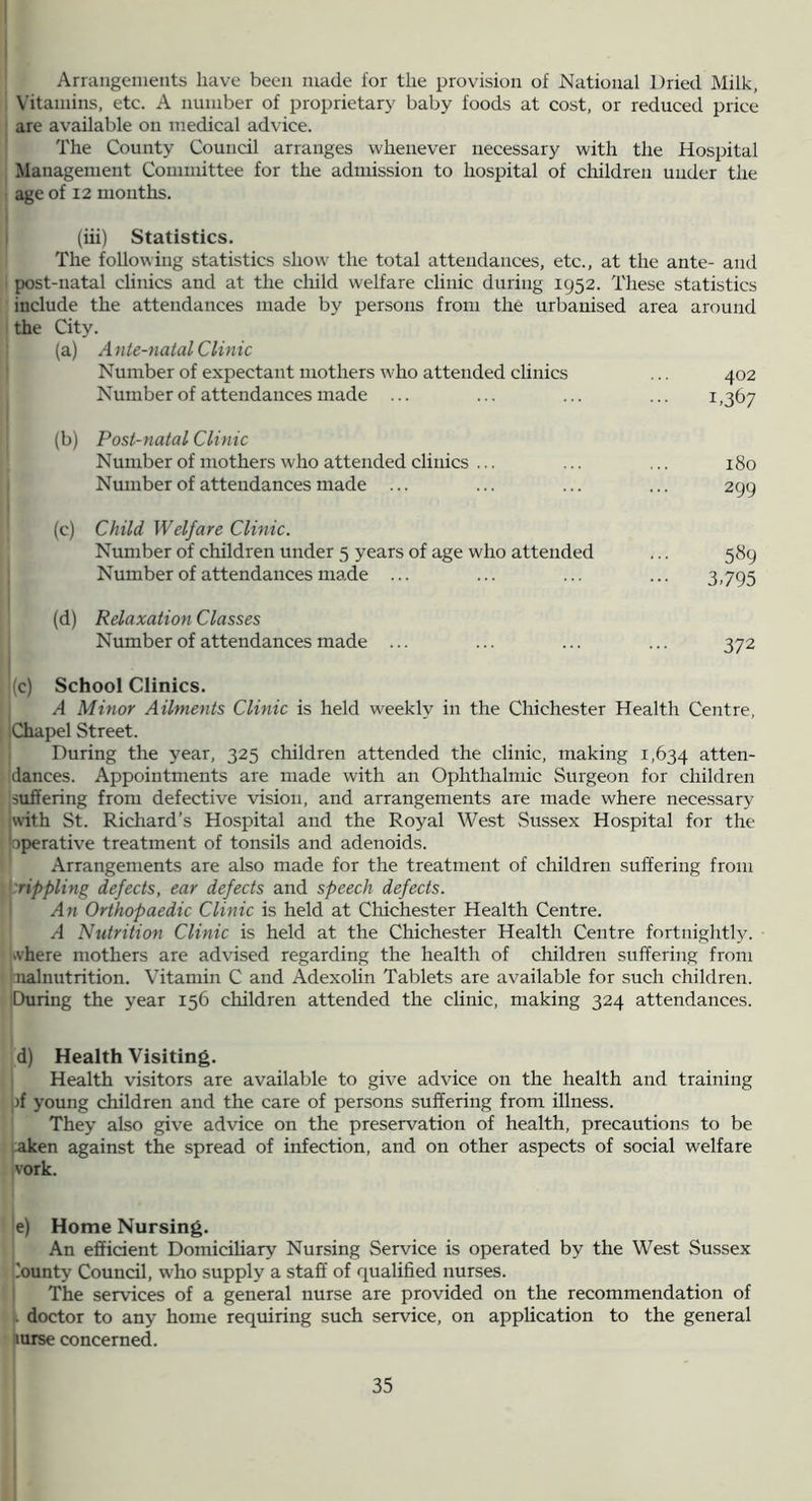 Arraiigenieiits have been made for the provision of National Dried Milk, Vitamins, etc. A number of proprietary baby foods at cost, or reduced price are available on medical advice. The County Council arranges whenever necessary with the Hospital Management Committee for the admission to hospital of children under the age of 12 mouths. (iii) Statistics. The following statistics show the total attendances, etc., at the ante- and post-natal cUnics and at the child welfare clinic during 1952. These statistics include the attendances made by persons from the urbanised area around the City. (a) Ante-natal Clinic Number of expectant mothers who attended clinics ... 402 Number of attendances made ... ... ... ... i ,367 (b) Post-natal Clinic Number of mothers who attended clinics ... ... ... 180 Number of attendances made ... ... ... ... 299 (c) Child Welfare Clinic. Nimiber of children under 5 years of age who attended ... 589 Number of attendances made ... ... ... ... 3,795 (d) Relaxation Classes Number of attendances made ... ... ... ... 372 (c) School Clinics. A Minor Ailments Clinic is held weekly in the Chichester Health Centre, Chapel Street. During the year, 325 children attended the clinic, making 1,634 atten- dances. Appointments are made with an Ophthalmic Surgeon for children suffering from defective vision, and arrangements are made where nece.ssary jwith St. Richard’s Hospital and the Royal West Sussex Hospital for the [operative treatment of tonsils and adenoids. Arrangements are also made for the treatment of children suffering from {:rippling defects, ear defects and speech defects. ^ An Orthopaedic Clinic is held at Chichester Health Centre. A Nutrition Clinic is held at the Chichester Health Centre fortnightly. Svhere mothers are advised regarding the health of children suffering from ■nahiutrition. Vitamin C and Adexolin Tablets are available for such children. iDuring the year 156 children attended the clinic, making 324 attendances. d) Health Visiting. Health visitors are available to give advice on the health and training )f young children and the care of persons suffering from illness. They also give advice on the preservation of health, precautions to be aken against the spread of infection, and on other aspects of social welfare vork. e) Home Nursing. An efficient Domiciliary Nursing Service is operated by the West Sussex bounty Council, who supply a staff of qualified nurses. ! The services of a general nurse are provided on the recommendation of L doctor to any home requiring such service, on application to the general nurse concerned.