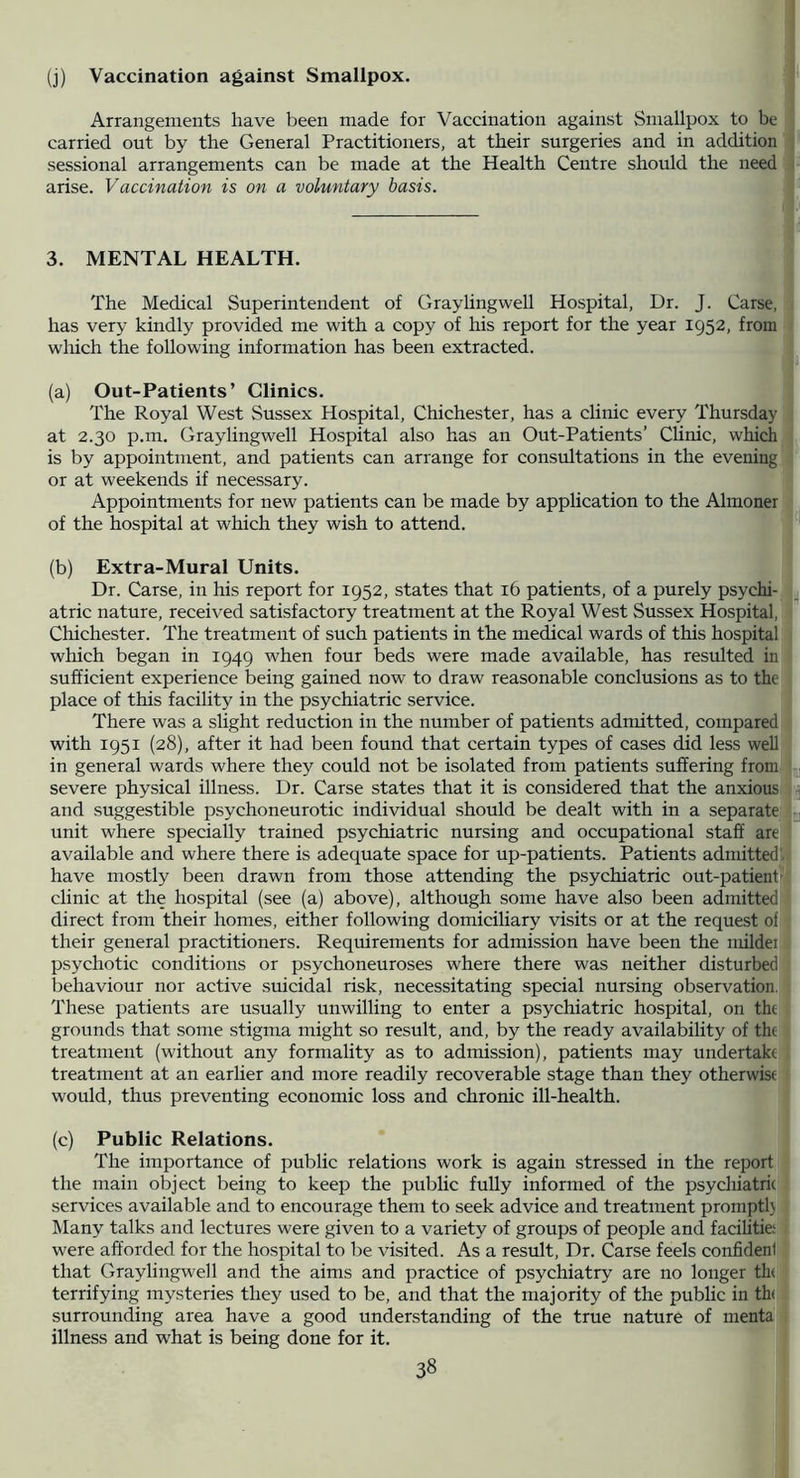 (j) Vaccination against Smallpox. Arrangements have been made for Vaccination against Smallpox to be carried out by the General Practitioners, at their surgeries and in addition sessional arrangements can be made at the Health Centre should the need arise. Vaccination is on a voluntary basis. 3. MENTAL HEALTH. The Medical Superintendent of Gray ling well Hospital, Dr. J. Carse,; has very kindly provided me with a copy of his report for the year 1952, from ■ which the following information has been extracted. (a) Out-Patients’ Clinics. The Royal West Sussex Hospital, Chichester, has a clinic every Thursday at 2.30 p.m. Graylingwell Hospital also has an Out-Patients’ Clinic, which is by appointment, and patients can arrange for consultations in the evening or at weekends if necessary. Appointments for new patients can be made by application to the Almoner: of the hospital at which they wish to attend. (b) Extra-Mural Units. | Dr. Carse, in his report for 1952, states that 16 patients, of a purely psychi- atric nature, received satisfactory treatment at the Royal West Sussex Hospital, a Chichester. The treatment of such patients in the medical wards of this hospital I which began in 1949 when four beds were made available, has resulted in I sufficient experience being gained now to draw reasonable conclusions as to the j place of this facility in the psychiatric service. There was a slight reduction in the number of patients admitted, compared with 1951 (28), after it had been found that certain types of cases did less well in general wards where they could not be isolated from patients suffering from; severe physical illness. Dr. Carse states that it is considered that the anxious ™ and suggestible psychoneurotic individual should be dealt with in a separate q unit where specially trained psychiatric nursing and occupational staff are available and where there is adequate space for up-patients. Patients admitted] have mostly been drawn from those attending the psychiatric out-patient clinic at the hospital (see (a) above), although some have also been admitted direct from their homes, either following domiciliary visits or at the request of' their general practitioners. Requirements for admission have been the mildei psychotic conditions or psychoneuroses where there was neither disturbed behaviour nor active suicidal risk, necessitating special nursing observation. These patients are usually unwilling to enter a psychiatric hospital, on the grounds that some stigma might so result, and, by the ready availability of the treatment (without any formality as to admission), patients may undertake' treatment at an earlier and more readily recoverable stage than they otherwise would, thus preventing economic loss and chronic ill-health. (c) Public Relations. The importance of public relations work is again stressed in the report the main object being to keep the public fully informed of the psycliiatrie services available and to encourage them to seek advice and treatment promptl} ■ Many talks and lectures were given to a variety of groups of people and facilitie;' were afforded for the hospital to be visited. As a result. Dr. Carse feels confident that Graylingwell and the aims and practice of psychiatry are no longer th( terrifying mysteries they used to be, and that the majority of the public in th{; surrounding area have a good understanding of the true nature of menta^ illness and what is being done for it.