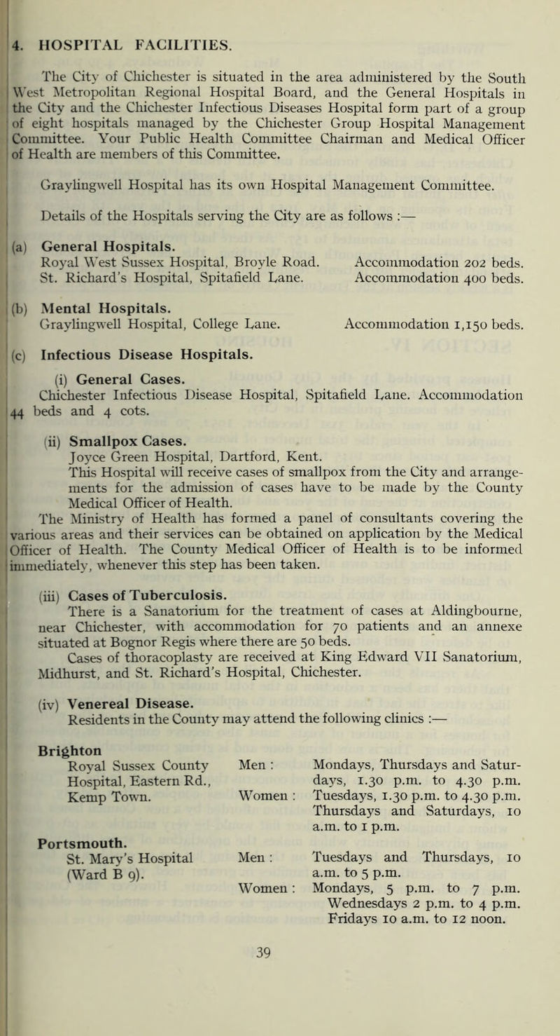 4. HOSPITAL FACILITIES. I The City of Chichester is situated in the area administered by the South I West Metropolitan Regional Hospital Board, and the General Hospitals in the City and the Chichester Infectious Diseases Hospital form part of a group • of eight hospitals managed by the Chichester Group Hospital Management ' Committee. Your Public Health Committee Chairman and Medical Officer ’ of Health are members of this Committee. Graylingwell Hospital has its own Hospital Management Committee. Details of the Hospitals serving the City are as follows (a) General Hospitals. Royal West Sussex Hospital, Broyle Road. Accommodation 202 beds. ^ St. Richard’s Hospital, Spitafield Lane. Accommodation 400 beds. I (b) .Mental Hospitals. Graylingwell Hospital, College Lane. Accommodation 1,150 beds. (c) Infectious Disease Hospitals. (i) General Cases. Chichester Infectious Disease Hospital, .Spitafield Lane. Accommodation 144 beds and 4 cots. (ii) Smallpox Cases. ! Joyce Green Hospital, Dartford, Kent. This Hospital will receive cases of smallpox from the City and arrange- ments for the admission of cases have to be made by the County ' Medical Officer of Health. ' The Ministry of Health has formed a panel of consultants covering the various areas and their services can be obtained on application by the Medical (Officer of Health. The County Medical Officer of Health is to be informed limmediatelv, whenever this step has been taken. I (iii) Cases of Tuberculosis. There is a Sanatorium for the treatment of cases at Aldingbourne, ' near Chichester, with accommodation for 70 patients and an annexe situated at Bognor Regis where there are 50 beds. Cases of thoracoplasty are received at King Edward VII Sanatorium, Midhurst, and St. Richard’s Hospital, Chichester. (iv) Venereal Disease. Residents in the County may attend the following clinics :— Brighton Royal Sussex County Hospital, Eastern Rd., Men ; Mondays, Thursdays and Satur- days, 1.30 p.m. to 4.30 p.m. Kemp Town. Women : Tuesdays, 1.30 p.m. to 4.30 p.m. Thursdays and Saturdays, 10 a.m. to I p.m. Portsmouth. St. Mary’s Hospital (Ward B 9). Men : Women : Tuesdays and Thursdays, 10 a.m. to 5 p.m. Mondays, 5 p.m. to 7 p.m. Wednesdays 2 p.m. to 4 p.m. Fridays 10 a.m. to 12 noon.