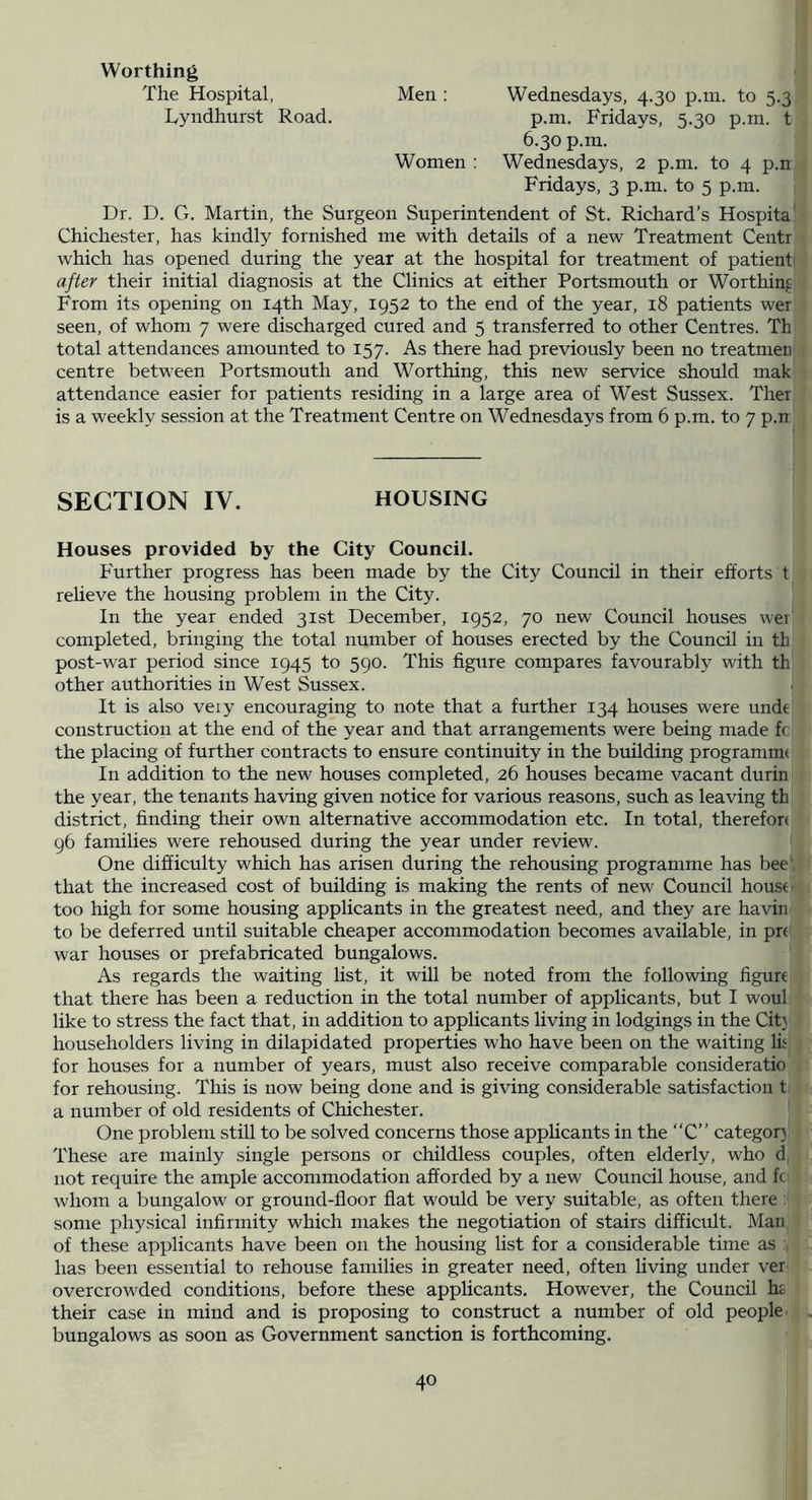 Worthing The Hospital, Men: Wednesdays, 4.30 p.ni. to 5.3 Tyndhurst Road. p.m. Fridays, 5.30 p.in. t 6.30 p.m. Women : Wednesdays, 2 p.m. to 4 p.n Fridays, 3 p.m. to 5 p.m. Dr. D. G. Martin, the Surgeon Superintendent of St. Richard’s Hospita' Chichester, has kindly fornished me with details of a new Treatment Centr which has opened during the year at the hospital for treatment of patient' after their initial diagnosis at the Clinics at either Portsmouth or Worthing From its opening on 14th May, 1952 to the end of the year, 18 patients wer seen, of whom 7 were discharged cured and 5 transferred to other Centres. Th total attendances amounted to 157. As there had previously been no treatmen centre between Portsmouth and Worthing, this new service should mak attendance easier for patients residing in a large area of West Sussex. Ther is a weekly session at the Treatment Centre on Wednesdays from 6 p.m. to 7 p.n SECTION IV. HOUSING Houses provided by the City Council. Further progress has been made by the City Council in their efforts t relieve the housing problem in the City. In the year ended 31st December, 1952, 70 new Council houses wei completed, bringing the total number of houses erected by the Council in th post-war period since 1945 to 590. This figure compares favourably with th other authorities in West Sussex. It is also veiy encouraging to note that a further 134 houses were unde construction at the end of the year and that arrangements were being made fc the placing of further contracts to ensure continuity in the building programme In addition to the new houses completed, 26 houses became vacant durin the year, the tenants having given notice for various reasons, such as leaving th district, finding their own alternative accommodation etc. In total, therefore 96 families were rehoused during the year under review. One difficulty which has arisen during the rehousing programme has bee', that the increased cost of building is making the rents of new Council house - too high for some housing applicants in the greatest need, and they are havin to be deferred until suitable cheaper accommodation becomes available, in pre war houses or prefabricated bungalows. As regards the waiting list, it will be noted from the following figurt that there has been a reduction in the total number of applicants, but I woul like to stress the fact that, in addition to applicants living in lodgings in the Cit) householders living in dilapidated properties who have been on the waiting lif for houses for a number of years, must also receive comparable consideratio for rehousing. This is now being done and is giving considerable satisfaction t a number of old residents of Chichester. One problem still to be solved concerns those appHcants in the “C” category These are mainly single persons or childless couples, often elderly, who d not require the ample accommodation afforded by a new Council house, and fc whom a bungalow or ground-floor flat would be very suitable, as often there : some physical infirmity which makes the negotiation of stairs difficult. Man of these applicants have been on the housing list for a considerable time as has been essential to rehouse families in greater need, often living under ver overcrowded conditions, before these applicants. However, the Council h£ their case in mind and is proposing to construct a number of old people- bungalows as soon as Government sanction is forthcoming.