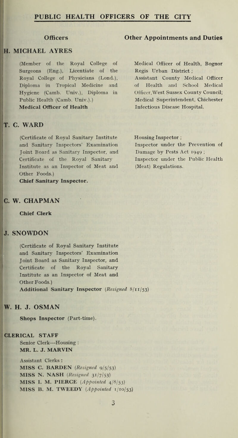 Officers H. MICHAEL AYRES (Member of the Royal College of Surgeons (Eng.), Licentiate of the Royal College of Physicians (Lond.), Diploma in Tropical Medicine and Hygiene (Camb. Univ.), Diploma in Public Health (Camb. Univ.).) Medical Officer of Health Other Appointments and Duties Medical Officer of Health, Bognor Regis Urban District; Assistant County Medical Officer of Health and vSchool Medical Officer,West Sussex County Council; Medical Superintendent, Chichester Infectious Disease Hospital. T. C. WARD (Certificate of Royal Sanitary Institute and Sanitary Inspectors' Examination Joint Board as Sanitary Inspector, and Certificate of the Royal Sanitary Institute as an Inspector of Meat and Other Foods.) Chief Sanitary Inspector. Housing Inspector ; Inspector under the Prevention of Damage by Pests Act 1949 ; Inspector under the Ptiblic Health (Meat) Regulations. C. W. CHAPMAN Chief Clerk J. SNOWDON (Certificate of Royal Sanitary Institute and Sanitarj- Inspectors' Examination Joint Board as Sanitary Inspector, and Certificate of the Royal Sanitary Institute as an Inspector of Meat and Other Foods.) Additional Sanitary Inspector [Resigned 8/11/53) W. H. J. OSMAN Shops Inspector (Part-time). CLERICAL STAFF Senior Clerk—Housing : MR. L. J. MARVIN .Assistant Clerks : MISS C. BARDEN (Resigned 9/5/53) MISS N. NASH [Resigned 31/7/53) MISS 1. M. PIERCE [Appointed 4/8/53)