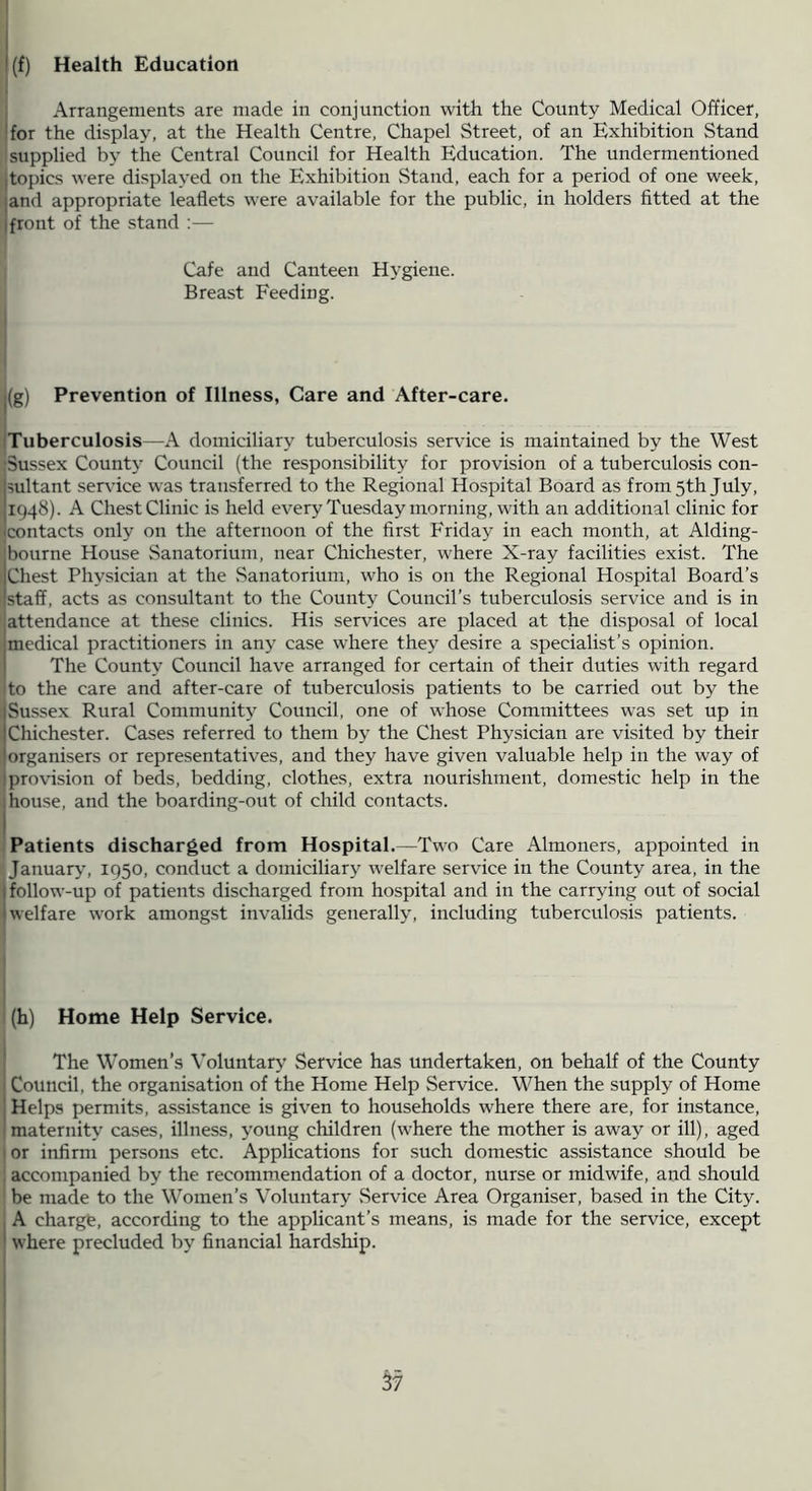 I (f) Health Education I j Arrangements are made in conjunction with the County Medical Officer, [for the display, at the Health Centre, Chapel Street, of an Exhibition Stand 1 supplied by the Central Council for Health Education. The undermentioned [topics were displayed on the Exhibition Stand, each for a period of one week, [and appropriate leaflets were available for the public, in holders fitted at the I front of the stand ;— Cafe and Canteen Hygiene. Breast Feeding. |(g) Prevention of Illness, Care and After-care. iTuberculosis—A domiciliary tuberculosis service is maintained by the West •Sussex County Council (the responsibility for provision of a tuberculosis con- it service was transferred to the Regional Hospital Board as from 5th July, e. A Chest Clinic is held every Tuesday morning, with an additional clinic for .cts only on the afternoon of the first Friday in each month, at Alding- bourne House Sanatorium, near Chichester, where X-ray facilities exist. The Chest Physician at the .Sanatorium, who is on the Regional Hospital Board’s staff, acts as consultant to the County Council’s tuberculosis service and is in attendance at these clinics. His services are placed at the disposal of local medical practitioners in any case where they desire a specialist’s opinion. The County Council have arranged for certain of their duties with regard I to the care and after-care of tuberculosis patients to be carried out by the Sussex Rural Community Council, one of whose Committees was set up in Chichester. Cases referred to them by the Chest Physician are visited by their organisers or representatives, and they have given valuable help in the way of provision of beds, bedding, clothes, extra nourishment, dome.stic help in the house, and the boarding-out of child contacts. Patients discharged from Hospital.—Two Care Almoners, appointed in Januarj’, 1950, conduct a domiciliary welfare service in the County area, in the follow-up of patients discharged from hospital and in the carrying out of social welfare work amongst invalids generally, including tuberculosis patients. (h) Home Help Service. The Women’s Voluntary' Service has undertaken, on behalf of the County Council, the organisation of the Home Help Service. When the supply of Home Helps permits, assistance is given to households where there are, for instance, maternity cases, illness, young children (where the mother is away or ill), aged or infirm persons etc. Applications for such domestic assistance should be accompanied by the recommendation of a doctor, nurse or midwife, and should be made to the Women’s Voluntary Service Area Organiser, based in the City. A charge, according to the applicant’s means, is made for the service, except where precluded by financial hardship.