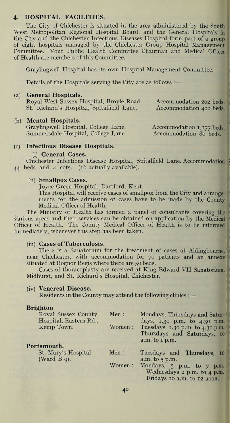 4. HOSPITAL FACILITIES. The City of Chichester is situated in the area administered by the South West Metropolitan Regional Hospital Board, and the General Hospitals in the City and the Chichester Infectious Diseases Hospital form part of a group of eight hospitals managed by the Chichester Group Hospital Management Committee. Your Public Health Committee Chairman and Medical Officer of Health are members of this Committee. Graylingwell Hospital has its own Hospital Management Committee. Details of the Hospitals serving the City are as follows :— (a) General Hospitals. Royal West Sussex Hospital, Broyle Road. Accommodation 202 beds. St. Richard’s Hospital, Spitalfield Lane. Accommodation 400 beds. ' (b) Mental Hospitals. Graylingwell Hospital, College Lane. Accommodation 1,177 beds. Summersdale Hospital, College Lane Accommodation 80 beds. (c) Infectious Disease Hospitals. (i) General Gases. Chichester Infectious Disease Hospital, Spitalfield Lane. Accommodation ; J 44 beds and 4 cots. (16 actually available). (ii) Smallpox Cases. 1 Joyce Green Hospital, Dartford, Kent. This Hospital will receive cases of smallpox from the City and arrange- ments for the admission of cases have to be made by the County Medical Officer of Health. The Ministry of Health has formed a panel of consultants covering the ■i^arious areas and their services can be obtained on application by the Medical' Officer of Health. The County Medical Officer of Health is to be informed immediately, whenever this step has been taken. (iii) Cases of Tuberculosis. There is a Sanatorium for the treatment of cases at Aldingbourne, near Chichester, with accommodation for 70 patients and an annexe i“ situated at Bognor Regis where there are 50 beds. I Cases of thoracoplasty are received at King Edward VII Sanatorium, f Midhurst, and St. Richard’s Hospital, Chichester. Is (iv) Venereal Disease. Residents in the County may attend the following clinics :— Brighton Royal Sussex County Hospital, Eastern Rd., Kemp Town. Portsmouth. St. Mary’s Hospital (Ward B 9). Men ; Mondays, Thursdays and Satur- ? days, 1.30 p.m. to 4.30 p.m.: Women : Tuesdays, 1.30 p.m. to 4.30 p.m.' Thursdays and Saturdays, 10 '■ a.m. to I p.m. Men ; Tuesdays and Thursdays, 10: a.m. to 5 p.m. Women: Mondays, 5 p.m. to 7 p.m.' Wednesdays 2 p.m,. to 4 p.m. Fridays 10 a.m. to 12 noon.