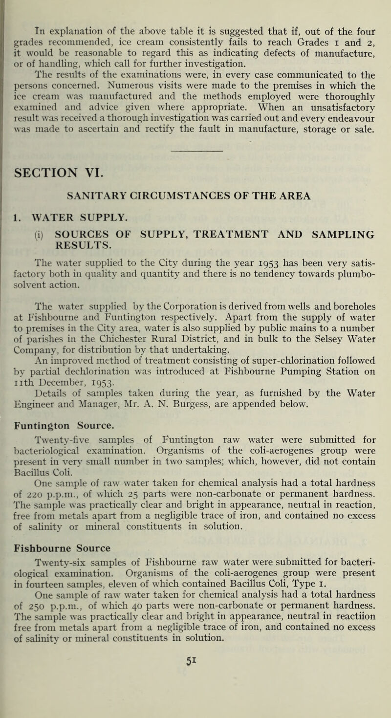 In explanation of the above table it is suggested that if, out of the four grades recommended, ice cream consistently fails to reach Grades i and 2, it would be reasonable to regard this as indicating defects of manufacture, or of handling, which call for further investigation. The results of the examinations were, in every case communicated to the persons concerned. Numerous visits were made to the premises in which the ice cream was manufactured and the methods employed were thoroughly examined and advice given where appropriate. When an unsatisfactory result was received a thorough investigation was carried out and every endeavour was made to ascertain and rectify the fault in manufacture, storage or sale. SECTION VI. SANITARY CIRCUMSTANCES OF THE AREA 1. WATER SUPPLY. (i) SOURCES OF SUPPLY, TREATMENT AND SAMPLING RESULTS. The water supplied to the City during the year 1953 has been very satis- factory both in quality and quantity and there is no tendency towards plumbo- solvent action. The water supplied by the Corporation is derived from wells and boreholes at Fishbourne and Funtington respectively. Apart from the supply of water to premises in the City area, water is also supplied by public mains to a number of parishes in the Chichester Rural District, and in bulk to the Selsey Water Company, for distribution by that undertaking. An improved method of treatment consisting of super-chlorination followed by partial dechlorination was introduced at Fishbourne Pumping Station on nth December, 1953. Details of samples taken during the year, as furnished by the Water Engineer and Manager, Mr. A. N. Burgess, are appended below. Funtington Source. Twenty-five samples of Funtington raw water were submitted for bacteriological examination. Organisms of the coli-aerogenes group were present in very small number in two samples; which, however, did not contain Bacillus Coli. One sample of raw water taken for chemical analysis had a total hardness of 220 p.p.m., of which 23 parts were non-carbonate or permanent hardness. The sample was practically clear and bright in appearance, neutial in reaction, free from metals apart from a negligible trace of iron, and contained no excess of salinity or mineral constituents in solution. Fishbourne Source Twenty-six samples of Fishbourne raw water were submitted for bacteri- ological examination. Organisms of the coli-aerogenes group were present in fourteen samples, eleven of which contained Bacillus Coli, Type i. One sample of raw water taken for chemical analysis had a total hardness of 250 p.p.m., of which 40 parts were non-carbonate or permanent hardness. The sample was practically clear and bright in appearance, neutral in reactiion free from metals apart from a negligible trace of iron, and contained no excess of sahnity or mineral constituents in solution.