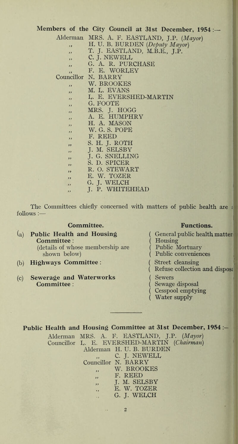 f Members of the City Council at 31st December, 1954 :— Alderman MRS. A. F. EASTLAND, J.P. {Mayor) ,, H. U. B. BURDEN {Deputy Mayor) f „ T. J. EASTLAND, M.B.E., J.P. I; „ C. J. NEWELL \ „ G. A. R. PURCHASE ? „ F. E. WORLEY . ij Councillor N. BARRY ^ „ W. BROOKES i „ M. L. EVANS „ L. E. EVERSHED-MARTIN J „ G. FOOTE I „ MRS. J. HOGG I „ A. E. HUMPHRY I „ H. A. MASON I „ W. G. S. POPE „ F. REED „ S. H. J. ROTH „ J. M. SELSBY „ J. G. SNELLING „ S. D. SPICER „ R. O. STEWART „ E. W. TOZER G. J. WELCH „ J. P. WHITEHEAD ! The Committees chiefly concerned follows :— Committee. (a) Public Health and Housing Committee ; (details of whose membership are shown below) (b) Highways Committee : (c) Sewerage and Waterworks Committee ; with matters of pubhc health are i Functions. ' ( General pubhc health matter i ( Housing ‘ ( Pubhc Mortuary ( Pubhc conveniences j ( Street cleansing ( Refuse collection and disposE ( Sewers ( ( Sewage disposal ( Cesspool emptying ( Water supply — j Public Health and Housing Committee at 31st December, 1954:— f Alderman MRS. A. F. EASTLAND, J.P. {Mayor) i Councillor L. E. EVERSHED-MARTIN {Chairman) ' f Alderman H. U. B. BURDEN „ C. J. NEWELL Councillor N. BARRY „ W. BROOKES „ F. REED „ J. M. SELSBY E. W. TOZER G. J. WELCH