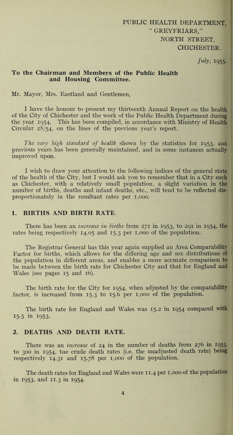 PUBLIC HEALTH DEPARTMENT, “ GREYFRIARS.” NORTH STREET, CHICHESTER. July, 1955. To the Chairman and Members of the Public Health and Housing Committee. Mr. Mayor, Mrs. Eastland and Gentlemen, I have the honour to present my thirteenth Annual Report on the health of the City of Chichester and the work of the Public Health Department during the year 1954. This has been compiled, in accordance with Ministry of Health Circular 28/54, on the lines of the previous year’s report. The very high standard of health shown by the statistics for 1953, and previous years has been generally maintained, and in some instances actually improved upon. I wish to draw your attention to the following indices of the general state of the health of the City, but I would ask you to remember that in a City such as Chichester, with a relatively small population, a slight variation in the number of births, deaths and infant deaths, etc., will tend to be reflected dis- proportionately in the resultant rates per 1,000. 1. BIRTHS AND BIRTH RATE. There has been an increase in births from 271 in 1953, to 291 in 1954, the rates being respectively 14.05 and 15.3 per 1,000 of the population. The Registrar General has this year again supplied an Area Comparability Factor for births, which allows for the differing age and sex distributions of the population in different areas, and enables a more accurate comparison to be made between the birth rate for Chichester City and that for England and Wales (see pages 15 and 16). The birth rate for the City for 1954, when adjusted by the comparabihty factor, is increased from 15.3 to 15.6 per 1,000 of the population. The birth rate for England and Wales was 15.2 in 1954 compared with 15.5 in 1953. 2. DEATHS AND DEATH RATE. There was an increase of 24 in the number of deaths from 276 in I953> to 300 in 1954, tne crude death rates (i.e. the unadjusted death rate) being respectively 14.31 and 15.78 per 1,000 of the population. The death rates for England and Wales were 11.4 per 1,000 of the population in 1953, and 11.3 in 1954.