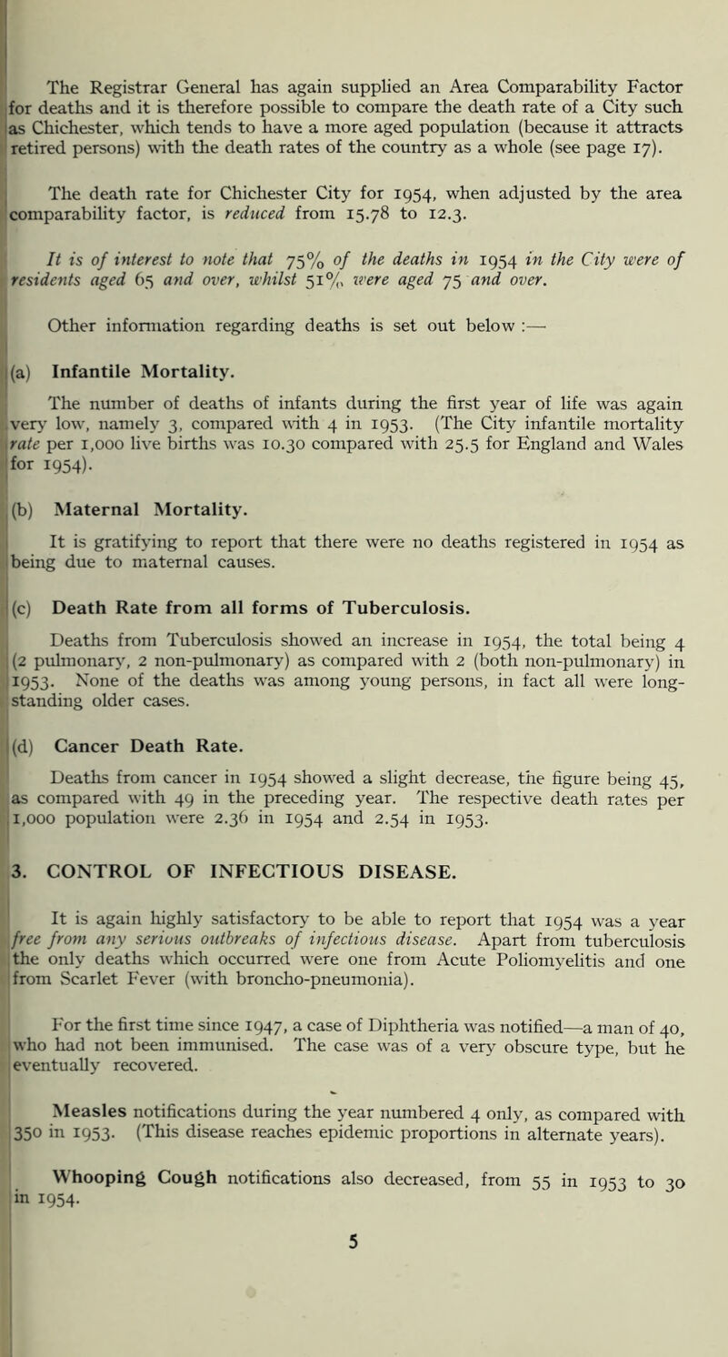 The Registrar General has again supplied an Area Comparability Factor for deaths and it is therefore possible to compare the death rate of a City such las Chichester, which tends to have a more aged population (because it attracts retired persons) with the death rates of the country as a w^hole (see page 17). j The death rate for Chichester City for 1954, when adjusted by the area comparability factor, is reduced from 15.78 to 12.3. It is of interest to note that 75% of the deaths in 1954 in the City were of residents aged 65 and over, whilst 51®/, ivere aged and over. Other information regarding deaths is set out below ;— I (a) Infantile Mortality. The number of deaths of infants during the first year of life was again ,veiy’ low, namely 3, compared with 4 in 1953. (The City infantile mortality \rate per 1,000 live births was 10.30 compared with 25.5 for England and Wales Tor 1954). , (b) Maternal Mortality. I It is gratifying to report that there were no deaths registered in 1954 as ''being due to maternal causes. 1(c) Death Rate from all forms of Tuberculosis. Deaths from Tuberculosis showed an increase in 1954, the total being 4 , (2 pulmonary, 2 non-pulmonary) as compared with 2 (both non-pulmonary) in '^953- None of the deaths w'as among young persons, in fact all were long- standing older cases. (d) Cancer Death Rate. Deaths from cancer in 1954 show'ed a slight decrease, the figure being 45, as compared with 49 in the preceding year. The respective death rates per j 1,000 population were 2.36 in 1954 and 2.54 in 1953. 3. CONTROL OF INFECTIOUS DISEASE. i It is again highly satisfactory’ to be able to report that 1954 was a year free from any serious outbreaks of uifectious disease. Apart from tuberculosis the only deaths which occurred were one from Acute Poliomyelitis and one I from Scarlet Fever (with broncho-pneumonia). I j For the first time since 1947, a case of Diphtheria was notified—a man of 40, who had not been immunised. The case was of a very obscure type, but he eventually recovered. Measles notifications during the year numbered 4 only, as compared with 350 in 1953. (This disease reaches epidemic proportions in alternate years). i ' Whooping Cough notifications also decreased, from 55 in 1953 to 30 jin 1954.