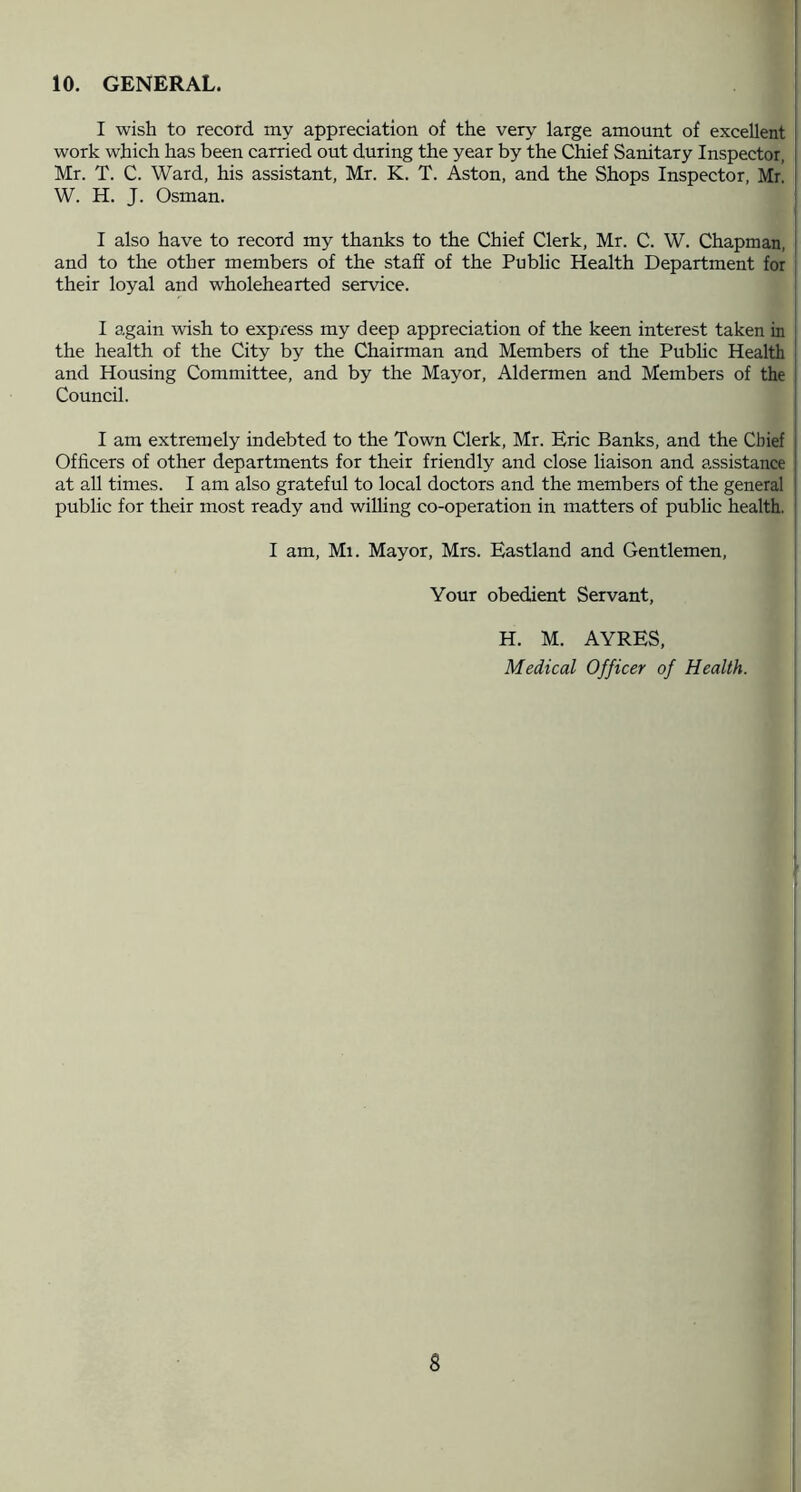 10. GENERAL. I wish to record my appreciation of the very large amount of excellent work which has been carried out during the year by the Chief Sanitary Inspector, Mr. T. C. Ward, his assistant, Mr. K. T. Aston, and the Shops Inspector, Mr W. H. J. Osman. I also have to record my thanks to the Chief Clerk, Mr. C. W. Chapman, and to the other members of the staff of the Public Health Department for their loyal and wholehearted service. I again wish to express my deep appreciation of the keen interest taken m the health of the City by the Chairman and Members of the Pubhc Health and Housing Committee, and by the Mayor, Aldermen and Members of the Council. I am extremely indebted to the Town Clerk, Mr. Eric Banks, and the Chief Officers of other departments for their friendly and close liaison and assistance at all times. I am also grateful to local doctors and the members of the general public for their most ready and willing co-operation in matters of public health. I am. Ml. Mayor, Mrs. Eastland and Gentlemen, Your obedient Servant, H. M. AYRES, Medical Officer of Health.