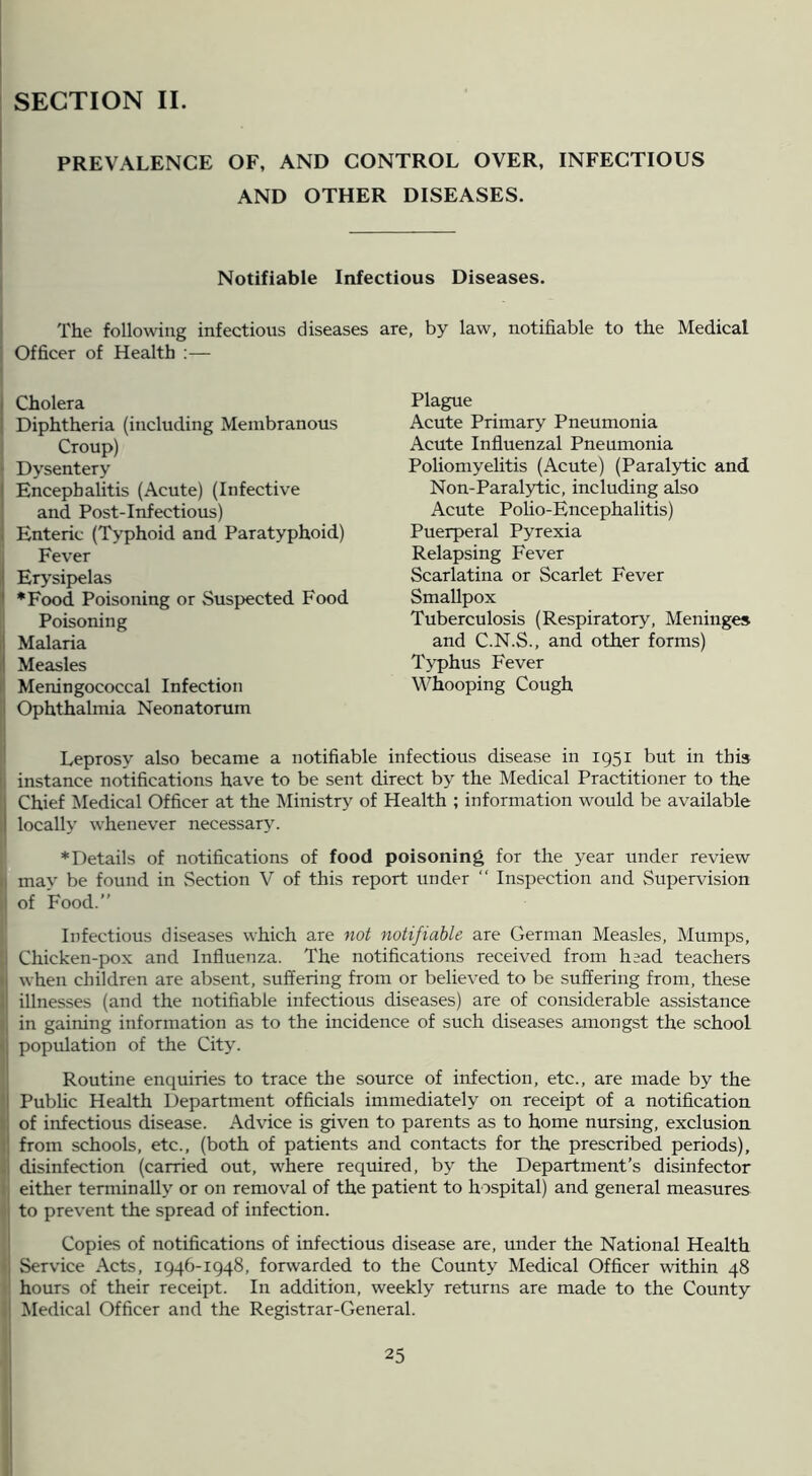 SECTION II. PREVALENCE OF, AND CONTROL OVER, INFECTIOUS AND OTHER DISEASES. Notifiable Infectious Diseases. The following infectious diseases are, by law, notifiable to the Medical i Officer of Health :— ( Cholera Diphtheria (including Membranous Croup) Dysentery I Encephalitis (Acute) (Infective i and Post-Infectious) Enteric (Typhoid and Paratyphoid) ! Fever Ety'sipelas •Food Poisoning or Suspected Food Poisoning 1 Malaria I Measles Meningococcal Infection Ophthalmia Neonatorum I Leprosy also became a notifiable infectious disease in 1951 but in this * instance notifications have to be sent direct by the Medical Practitioner to the I Chief Medical Officer at the IMinistry of Health ; information would be available locally whenever necessary. •Details of notifications of food poisoning for the year under review may be found in Section V of this report under “ Inspection and Supervision I of Food.” I Infectious diseases which are not notifiable are German Measles, Mumps, Chicken-pox and Influenza. The notifications received from hsad teachers [when children are absent, suffering from or believed to be suffering from, these illnesses (and the notifiable infectious diseases) are of considerable assistance in gaining information as to the incidence of such diseases amongst the school population of the City. Routine enquiries to trace the source of infection, etc., are made by the Public Health Department officials immediately on receipt of a notification of infectious disease. Advice is given to parents as to home nursing, exclusion from schools, etc., (both of patients and contacts for the prescribed periods), disinfection (carried out, where required, by the Department’s disinfector either terminally or on removal of the patient to hospital) and general measures to prevent the spread of infection. Copies of notifications of infectious disease are, under the National Health Service Acts, 1946-1948, forwarded to the County Medical Officer within 48 hours of their receipt. In addition, weekly returns are made to the County Medical Officer and the Registrar-General. Plague Acute Primary Pneumonia Acute Influenzal Pneumonia Poliomyelitis (Acute) (Paral5d;ic and Non-Paralytic, including also Acute Polio-Encephalitis) Puerperal Pyrexia Relapsing Fever Scarlatina or Scarlet Fever Smallpox Tuberculosis (Respiratory, Meninges and C.N.S., and other forms) Typhus Fever Whooping Cough