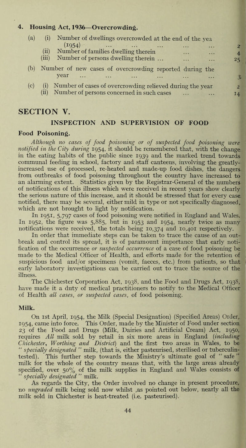 4. Housing Act, 1936—Overcrowding. (a) (i) Number of dwellings overcrowded at the end of the yea (1954) ' ... ^ (ii) Number of families dwelling therein ... ... 4 (hi) Number of persons dwelling therein ... ... ... 25 (b) Number of new cases of overcrowding reported during the year ... ... ... ... ... ... (c) (i) Number of cases of overcrowding relieved during the year 2 (u) Number of persons concerned in such cases ... ... 14 SECTION V. INSPECTION AND SUPERVISION OF FOOD Food Poisoning. Although no cases of food poisoning or of suspected food poisoning were notified in the City during 1954, it should be remembered that, with the change in the eating habits of the pubhc since 1939 and the marked trend towards communal feeding in school, factory and staff canteens, involving the greatly- increased use of processed, re-heated and made-up food dishes, the dangers from outbreaks of food poisoning throughout the country have increased to an alarming extent. Statistics given by the Registrar-General of the numbers of notifications of this illness which were received in recent years show clearly the serious nature of this increase, and it should be stressed that for every case, notified, there may be several, either mild in type or not specifically diagnosed, which are not brought to light by notification. In 1951, 5,797 cases of food poisoning were notified in England and Wales. In 1952, the figure was 5,885, but in 1953 and 1954, nearly twice as many notifications were received, the totals being 10,374 10,401 respectively. In order that immediate steps can be taken to trace the cause of an out- break and control its spread, it is of paramount importance that early noti- fication of the occurrence or suspected occurrence of a case of food poisoning be made to the Medical Officer of Health, and efforts made for the retention of suspicious food and/or specimens (vomit, faeces, etc.) from patients, so that early laboratory investigations can be carried out to trace the source of the illness. The Chichester Corporation Act, 1938, and the Food and Drugs Act, 1938, have made it a duty of medical practitioners to notify to the Medical Officer of Health all cases, or suspected cases, of food poisoning. Milk. On 1st April, 1954, the Milk (Special Designation) (Specified Areas) Order, 1954, came into force. This Order, made by the Minister of Food under section 23 of the Food and Drugs (Milk, Dairies and Artificial Cream) Act, 1950, requires All milk sold by retail in six more areas in England {including Chichester, Worthing and District) and the first two areas in Wales, to be “ specially designated ” milk, (that is, either pasteurised, sterilised or tuberculin- tested). This further step towards the Ministry’s ultimate goal of “ safe ” milk for the whole of the country means that, with the large areas already specified, over 50% of the milk supplies in England and Wales consists of “ specially designated ” milk. As regards the City, the Order involved no change in present procedure, no ungraded milk being sold now whilst ,as pointed out below, nearly all the milk sold in Chichester is heat-treated (i.e. pasteurised).