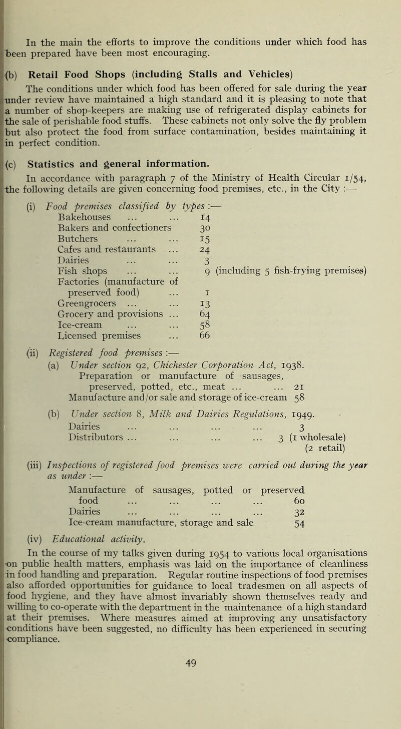 In the main the efforts to improve the conditions under which food has i;been prepared have been most encouraging. 1(b) Retail Food Shops (including Stalls and Vehicles) The conditions under which food has been offered for sale during the year i; under review have maintained a high standard and it is pleasing to note that a number of shop-keepers are making use of refrigerated display cabinets for I the sale of perishable food stuffs. These cabinets not only solve the fly problem I but also protect the food from surface contamination, besides maintaining it in perfect condition. t 1(c) Statistics and general information. I In accordance with paragraph 7 of the Ministry of Health Circular 1/54, the following details are given concerning food premises, etc., in the City :— (i) f food premises classified by Bakehouses Bakers and confectioners Butchers Cafes and restaurants Dairies Fish shops Factories (manufacture of preserved food) Greengrocers ... Grocery and provisions ... Ice-cream Licensed premises types :■— 14 30 15 24 3 9 (including 5 fish-frying premises) 13 64 58 66 (ii) Registered food premises :— (a) Under section 92, Chichester Corporation Act, 1938. Preparation or manufacture of sausages, preserved, potted, etc., meat ... ... 21 Manufacture and/or sale and storage of ice-cream 58 (b) Under section 8, Milk and Dairies Regulations, 1949. Dairies ... ... ... ... 3 Distributors... ... ... ... 3 (i wholesale) (2 retail) (iii) Inspections of registered food premises were carried out during the year as under :— Manufacture of sausages, potted or preserved food ... ... ... ... 60 Dairies ... ... ... ... 32 Ice-cream manufacture, storage and sale 54 (iv) Educational activity. In the course of my talks given during 1954 to various local organisations ■on public health matters, emphasis was laid on the importance of cleanliness in food handling and preparation. Regular routine inspections of food premises also afforded opportunities for guidance to local tradesmen on aU aspects of food hygiene, and they have almost invariably shown themselves ready and willing to co-operate with the department in the maintenance of a high standard at their premises. Where measures aimed at improving any unsatisfactory conditions have been suggested, no difficulty has been experienced in securing •compliance. I