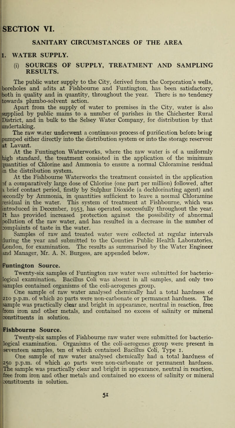 SANITARY CIRCUMSTANCES OF THE AREA 1. WATER SUPPLY. (i) SOURCES OF SUPPLY, TREATMENT AND SAMPLING RESULTS. i The public water supply to the City, derived from the Corporation’s wells, boreholes and adits at Fishboume and Funtington, has been satisfactory, jboth in quahty and in quantity, throughout the year. There is no tendency ■towards plumbo-solvent action. j Apart from the supply of water to premises in the City, water is also Jsupplied by pubhc mains to a number of parishes in the Chichester Rural JDistrict, and in bulk to the Selsey Water Company, for distribution by that iundertaking. '* The raw water underwent a continuous process of purification before being piunped either directly into the distribution system or into the storage reservoir ■at Lavant. ;• At the Funtington Waterworks, where the raw water is of a uniformly [jhigh standard, the treatment consisted in the application of the minimmn quantities of Chlorine and Ammonia to ensure a normal Chloramine residual in the distribution system. Ij At the Fishboume Waterworks the treatment consisted in the application pf a comparatively large dose of Chlorine (one part per million) followed, after i brief contact period, firstly by Sulphur Dioxide (a dechlorinating agent) and secondly by Ammonia, in quantities sufficient to leave a normal Chloramine residual in the water. This system of treatment at Fishboume, which was introduced in December, 1953, has operated successfully throughout the year. It has provided increased protection against the possibility of abnormal pollution of the raw water, and has resulted in a decrease in the number of xrmplaints of taste in the water. (Samples of raw and treated water were collected at regular intervals during the year and submitted to the Counties Public Health Laboratories, London, for examination. The resiilts as summarised by the Water Engineer and Manager, Mr. A. N. Burgess, are appended below. ! Funtington Source. Twenty-six samples of Funtington raw water were submitted for bacterio- jogical examination. BaciUus Coli was absent in all samples, and only two psamples contained organisms of the coU-aerogenes group. One sample of raw water analysed chemically had a total hardness of I‘210 p.p.m. of which 20 parts were non-carbonate or permanent hardness. The [isample was practically clear and bright in appearance, neutral in reaction, free [Ifrom iron and other metals, and contained no excess of salinity or mineral ^jconstituents in solution. Fishboume Source. Twenty-six samples of Fishboume raw water were submitted for bacterio- I logical examination. Organisms of the coli-aerogenes group were present in nseventeen samples, ten of which contained Bacillus Coli, Type i. One sample of raw water analysed chemically had a total hardness of 250 p.p.m. of which 40 parts were non-carbonate or permanent hardness. The sample was practically clear and bright in appearance, neutral in reaction, [ free from iron and other metals and contained no excess of salinity or mineral i hxjnstituents in solution. 1 31