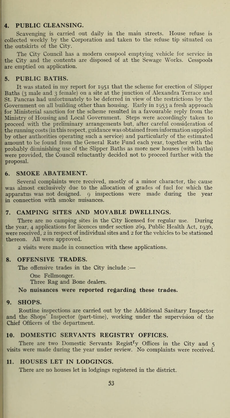4. PUBLIC CLEANSING. Scavenging is carried out daily in the main streets. House refuse is collected weekly by the Corporation and taken to the refuse tip situated on the outskirts of the City. { The City Council has a modern cesspool emptying vehicle for service in 1 the City and the contents are disposed of at the Sewage Works. Cesspools I are emptied on application. j 5. PUBLIC BATHS. It was stated in my report for 1951 that the scheme for erection of Slipper I Baths (3 male and 3 female) on a site at the junction of Alexandra Terrace and St. Pancras had unfortunately to be deferred in view of the restrictions by the Government on all building other than housing. Early in 1953 a fresh approach for Ministerial sanction for the scheme resulted in a favourable reply from the Ministry of Housing and Local Government. Steps were accordingly taken to proceed with the preliminary arrangements but, after careful consideration of the running costs (in this respect, guidance was obtained from information supplied ; by other authorities operating such a service) and particularly of the estimated I amount to be found from the General Rate Fund each year, together with the [ probably diminishing use of the Slipper Baths as more new houses (with baths) ' were provided, the Council reluctantly decided not to proceed further with the I proposal. I 6. SMOKE ABATEMENT. Several complaints were received, mostly of a minor character, the cause was almost exclusively due to the allocation of grades of fuel for which the I apparatus was not designed. 9 inspections were made during the year t in connection wdth smoke nuisances. 7. CAMPING SITES AND MOVABLE DWELLINGS. , There are no camping sites in the City Ucensed for regular use. During ithe year, 4 apphcations for licences under section 269, Public Health Act, 1936, were received, 2 in respect of individual sites and 2 for the vehicles to be stationed ■I thereon. All were approved. 2 visits were made in connection with these applications. I 8. OFFENSIVE TRADES. The offensive trades in the City include ;— One Fellmonger. Three Rag and Bone dealers. No nuisances were reported regarding these trades. I 9. SHOPS. 1 Routine inspections are carried out by the Additional Sanitary Inspector ■j and the Shops’ Inspector (part-time), working under the supervision of the ' j Chief Officers of the department. I 10. DOMESTIC SERVANTS REGISTRY OFFICES. ; There are two Domestic Servants Registry Offices in the City and 5 j visits were made during the year under review. No complaints were received. I 11. HOUSES LET IN LODGINGS. I There are no houses let in lodgings registered in the district. I