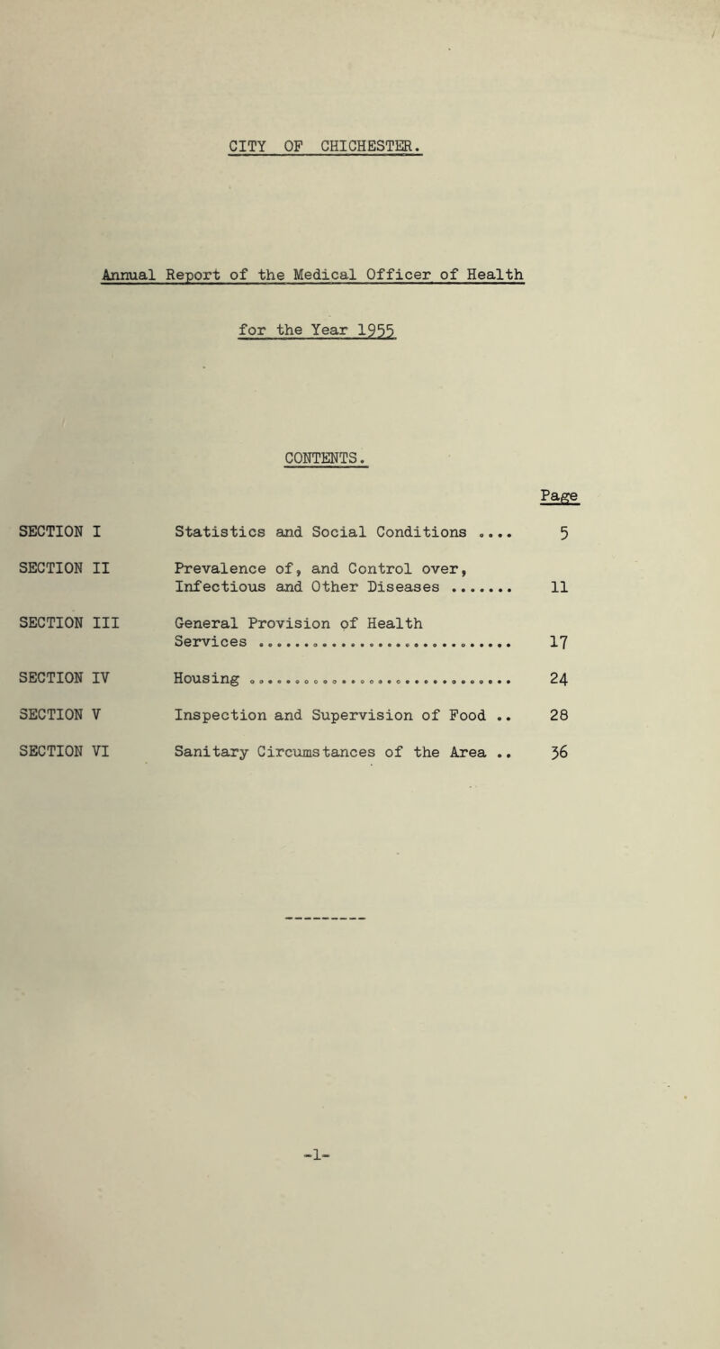 CITY OF CHICHESTER Annual Report of the Medical Officer of Health for the Year 1955 CONTENTS. Page SECTION I Statistics and Social Conditions .... 5 SECTION II Prevalence of, and Control over, Infectious and Other Diseases 11 SECTION III General Provision of Health Services 17 SECTION IV Housing 24 SECTION V Inspection and Supervision of Food .. 28 SECTION VI Sanitary Circumstances of the Area .. 56 -1-