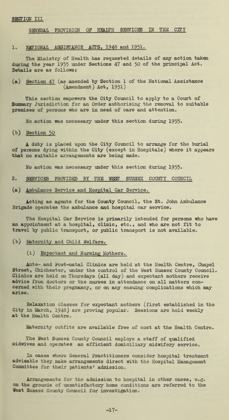 SESCTION III GMERAL PROVISION OF HmilTH SERVICES IK THE CIPY 1. HAJIOHAL ASSIgPANCE ACTS, 1948 and 1951° The Ministry of Health has requested details of any action taken during the year 1955 under Sections 47 and 50 of the principal Acto Details are as follows} (a) Section 47 (as amended by Section 1 of the National Assistance (Amendment) Act, 1951) This section empowers the City Comcil to apply to a Court of Summary Jurisdiction for an Order authorising the removal to suitable premises of persons who are in need of care and attentiono No action was necessary under this section during 1955* (b) Section 50 A duty is placed upon the City Council to arrange for the burial of persons dying within the City (except in Hospitals) viiere it appears that no siiitable arrangements are being madeo No action was necessary under this section during 1955* 2. SERVICES PROVTDSD BY THE WEST SUSSEX COHNTY COUNCIL (a) Ambulance Service and Hospital Car Service» Acting as agents for the County Comcil, the Sto John Ambulance Brigade operates the ambulance and hospital car service. The Hospital Car Service is primarily intended for persons who have an appointment at a hospital, clinic, etc,, and who are not fit to travel by public transport, or public transport is not available, (b) Maternity and Child Welfare. (i) Expectant and Nursing Mothers. Ante“ and Post-natal Clinics are held at the Health Centre, Chapel Street, Chichester, under the control of the V/est Sussex County CoTincil, Clinics are held on Thursdays (all day) and expectant mothers receive advice from doctors or the nurses in attendance on all matters con- cerned with their pregnancy, or on any ensuing complications which may arise. Relaxation classes for expectant mothers (first established in the City in March, 1948) ai’© proving popular. Sessions are held weekly at the Health Centre, Ifeitemity outfits are available free of cost at the Health Centre. The West Sussex County Council employs a staff of qualified midwives and operates an efficient domiciliary midwifery service. In cases where General Practitioners consider hospital treatment advisable they make arrangements direct with the Hospital tianagement Committee for their patients' admission. Arrangements for the admission to hospital in other cases, e.g. on the grovinds of unsatisfactory home conditions are referred to the West Sussex County Council for investigation. -17*