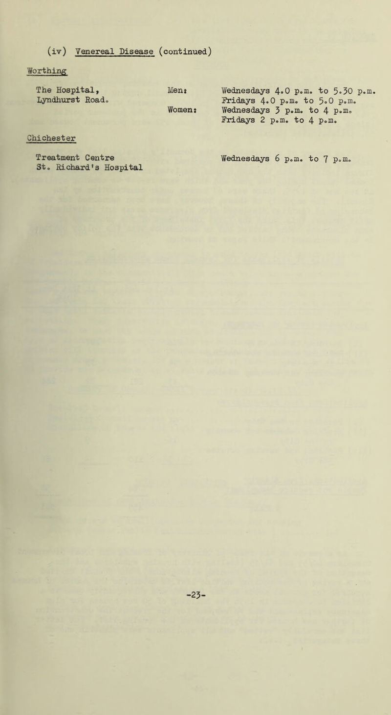 (iv) Venereal Disease (continued) Worthing The Hospital, Men* Wednesdays 4»0 p«.m, to 5•30 p.m. Lyndiiiirst Roado Fridays 4*0 p<.mo to 5»0 p.m* Women: Wednesdays 5 p*ni. to 4 Fridays 2 p,m, to 4 Chichester Treatment Centre Wednesdays 6 pom. to 7 pom. Sto Richard's Hospital -25-