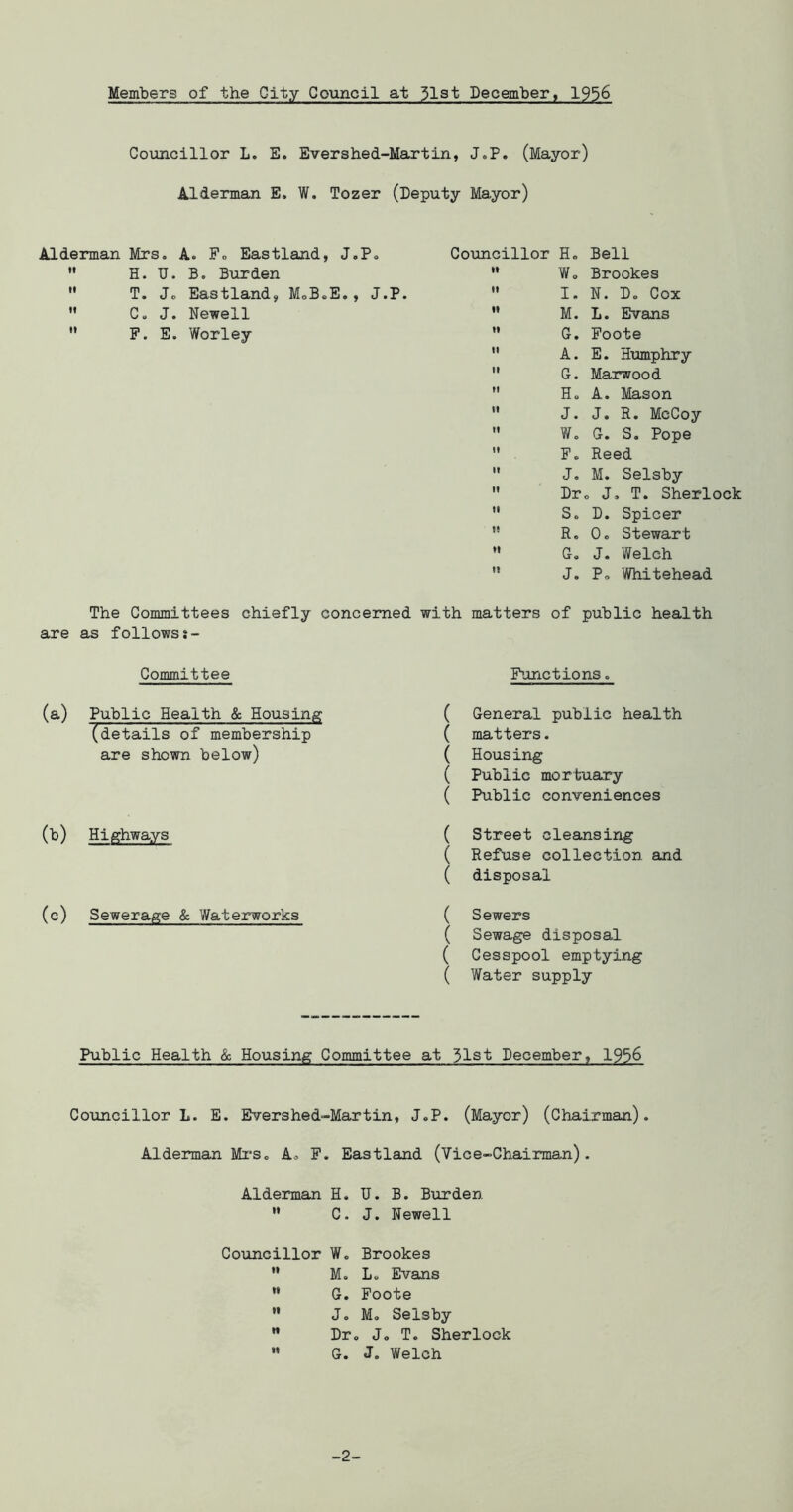 Members of the City Council at 3l3t December, 1956 Coimoillor L. E. Evershed-Martin, J.P. (Mayor) Alderman E. W. Tozer (Deputy Mayor) Alderman Mrs. A. F. Eastland, J.P. » H. U. B, Burden  T. Jc Eastland, MoB.E., J.P.  C. J. Newell  F. E. Worley Councillor H. Bell ” Wo Brookes '* I. N. Do Cox ” M. L. Evans ” G. Foote '* A. E. Humphry  G. Marwood Ho A. Mason  J. J. R. McCoy  W. G. S. Pope ” F. Reed  J. M. Selsby '* Dr. J, T. Sherlock ’* So D. Spicer *’ R. Oo Stewart ” Go J. Welch '* J. Po Whitehead The Committees chiefly concerned with matters of public health are as followss- Committee (a) Public Health & Housing (details of membership are shown below) (b) Highways (c) Sewerage & Waterworks Functions. ( General public health ( matters. ( Housing ( Public mortuary ( Public conveniences ( Street cleansing ( Refuse collection and ( disposal ( Sewers ( Sewage disposal ( Cesspool emptying ( Water supply Public Health & Housing Committee at 31st December, 1936 Councillor L. E. Evershed-Martin, J.P. (Mayor) (Chairman). Aldenman Mi'So A. F. Eastlsind (Vice-Chairman). Alderman H. U. B. Burden ” C. J. Newell Councillor W. Brookes  M. Lo Evans ” G. Foote ” Jo M, Selsby ” Dr. J. T. Sherlock *' G. J. Welch -2-