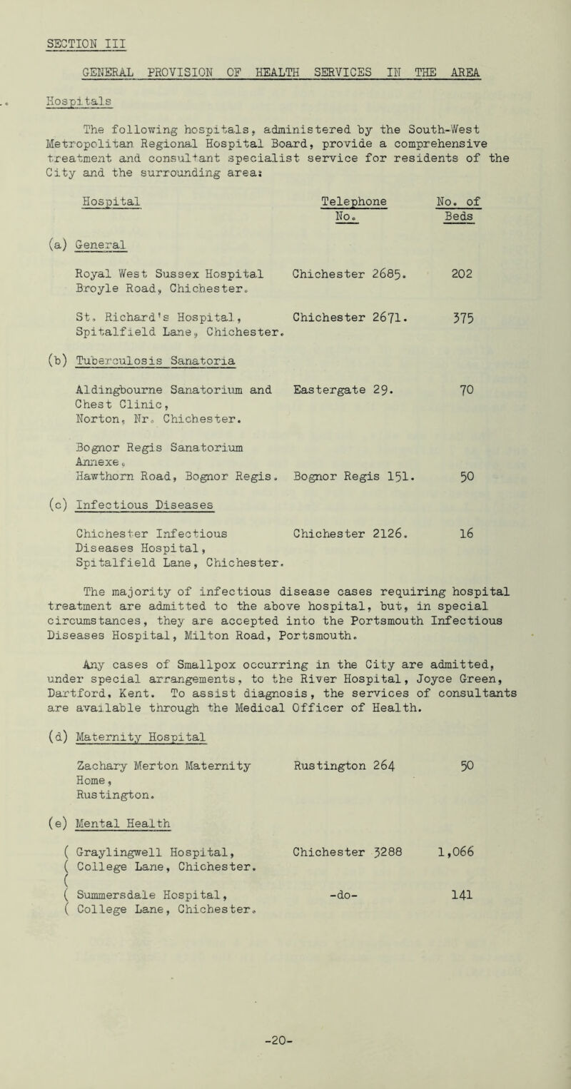 GENERAL PROVISION OF HEALTH SERVICES IN THE AREA Hospitals The following hospitalsj administered by the South-West Metropolitan Regional Hospital Board, provide a comprehensive treatment and consultant specialist service for residents of the City and the surrounding areas Hospital Telephone No, No. of Beds (a) General Royal West Sussex Hospital Broyle Road, Chichester, Chichester 2685. 202 St, Richard’s Hospitai., Spitalfield Lane, Chichester. Chichester 2671, 375 (b) Tuberculosis Sanatoria Aldingbourne Sanatorium and Eastergate 29- 70 Chest Clinic, Norton, Nro Chichester. Bognor Regis Sanatorium Annexe„ Hawthorn Road, Bognor Regis, Bognor Regis 151, 50 (c) Infectious Diseases Chichester Infectious Chichester 2126, 16 Diseases Hospital, Spitalfield Lane, Chichester. The majority of infectious disease cases requiring hospital treatment are admitted to the above hospital, but, in special circumstances, they are accepted into the Portsmouth Infectious Diseases Hospital, Milton Road, Portsmouth. Any cases of Smallpox occurring in the City are admitted, under special arrangements, to the River Hospital, Joyce Green, Hartford, Kent. To assist diagnosis, the services of consultants are available through the Medical Officer of Health. (d) Maternity Hospital Zachary Merton Maternity Rustington 264 50 Home, Rustington. (e) Mental Health ( Graylingwell Hospital, Chichester 3288 1,066 ( College Lane, Chichester. ( ( Summersdale Hospital, -do- I4I ( College Lane, Chichester, -20-