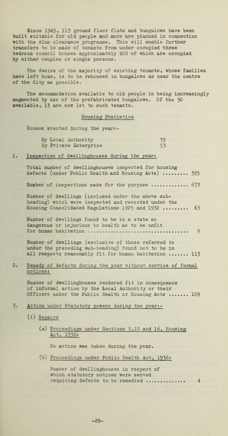 Since 1945> 113 ground floor flats and bungalows have been built suitable for old people and more are planned in connection with the slum clearance programme. This will enable further transfers to be made of tenants from under occupied three bedroom council houses approximately 100 of which are occupied by either couples or single persons. The desire of the majority of existing tenants, whose families have left home, is to be rehoused in bungalows as near the centre of the City as possible. The accommodation available to old people is being increasingly augmented by use of the prefabricated bimgalows. Of the 50 available, 13 are now let to such teriants. Housing Statistics Houses erected during the year;- By Local Authority 79 By Private Enterprise 55 1. Inspection of dwellinghouses during the year; Total number of dwellinghouses inspected for housing defects (iinder Public Health and Housing Acts) 395 Number of inspections made for the purpose 675 Number of dwellings (included under the above sub- heading) which were inspected and recorded under the Housing Consolidated Regulations 192 5 and 1952 63 Number of dwellings found to be in a state so dangerous or injurious to health as to be unfit for human habitation 9 Number of dwellings (exclusive of those referred to under the preceding sub-heading) fopnd not to be in all respects reasonably fit, for human habitation 113 2. Remedy of defects during the year without service of formal notices: Number of dwellinghouses rendered fit in consequence of informal action by the Local Authority or their Officers under the Public Health or Housing Acts ' 109 3. Action under Statutory powers during the year;- (i) Repairs (a) Proceedings under Sections 9>10 and I6, Housing Act, 1956: No action was taken during the year. (b) Proceedings under Public Health Act, 1956: Nunber of dwellinghouses in respect of which statutory notices were served requiring defects to be remedied 4 ^29-