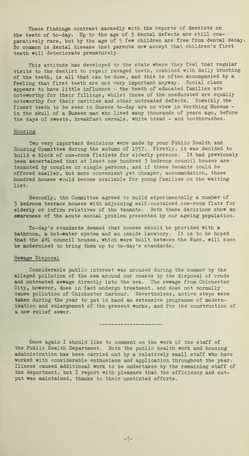 These findings contrast markedly with the reports of dentists on the teeth of to-day. Up to the age of 5 dental defects are still com- paratively rare, but by the age of 5 few children are free from dental decay. So common is dental disease that parents now accept that children's first teeth will deteriorate prematurelyo This attitude has developed to the state where they feel that regular- visits to the dentist to repair ravaged teeth, combined with daily brushing of the teeth, is all that can be done, and this is often accompanied by a feeling that first teeth are not very important anyway. Social class appears to have little irffuence - the teeth of educated families are noteworthy for their fillings, whilst those of the uneducated are equally noteworthy for their cavities and other untreated, defects. Possibly the finest teeth to be seen in Sussex to-day are on view in Worthing Musem - in the skull of a Sussex man who lived many thousands of years ago, before the days of sweets, breakfast cereals, white bread - and toothbrushes. Housing Two very important decisions were made by youi* Public Health and Housing Committee during the autumn of 1957 Firstly, it was decided to build a block of one-room flatlets for elderly persons. It had previously been ascertained that at least one hundred 3 bedroom council houses are tenanted by couples or single persons, and if these tenants could be offered smaller, but more convenient yet cheaper, accommodation, these hundred houses would become available for young families on the waiting list. Secondly, the Committee agreed to build experimentally a number of 3 bedroom terrace houses with adjoining self-contained one-room flats for elderly or infirm relatives of the teriants. Both these decisions show an awareness of the acute social problem presented by our ageing population. To-day’s standards demand that houses should be provided with a bathroom, a hot-water system and an inside lavatory. It is to be hoped that the 481 council houses, which were built between the Wars, will soon be modernised to bring them up to to-day’s standards. Sewage Disposal Considerable public interest was aroused during the summer by the alleged pollution of the sea around our coasts by the disposal of crude and untreated sewage directly into the sea. The sewage from Chichester City, however, does in fact undergo treatment, and does not normally cause pollution of Chichester harbour. Nevertheless, active steps were taken during the year to put in hand an extensive programme of modern- isation and enlargement of the present works, and for the construction of a new relief sewer. Once again I should like to comment on the work of the staff of the Public Health Department, Both the public health work and housing administration has been carried out by a relatively small staff who have worked with considerable enthusiasm and application throughout the year. Illness caused additional work to be undertaken by the remaining staff of the department, but I report with pleasure that the efficiency and out- put was maintained, thanks to their unstinted efforts. 7