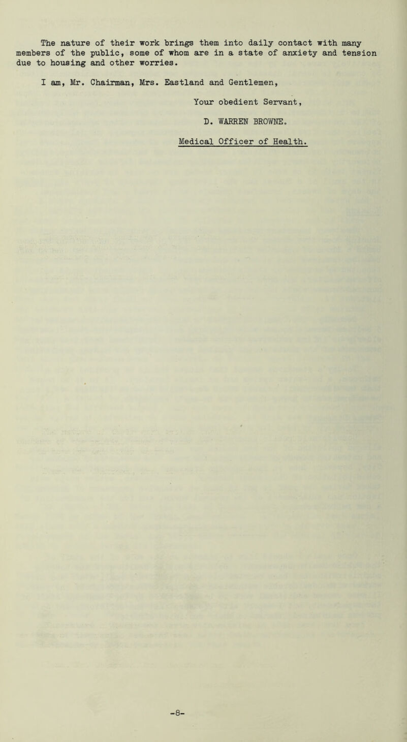 The nature of their work brings them into daily contact with many members of the public, some of whom are in a state of anxiety and tension due to housing and other worries. I am, Mr. Chairman, Mrs. Eastland and Gentlemen, Your obedient Servant, D. WAEREN BROWNEo Medical Officer of Health. -8-