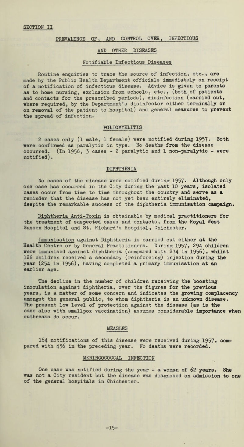 PREVALENCE OF, AND CONTROL OYER, INFECTIOUS AND OTHER DISEASES Notifiable Infectious Diseases Routine enquiries to trace the source of infection, etc., are made by the Public Health Department officials immediately on receipt of a notification of infectious disease. Advice is given to parents as to home nursing, exclusion from schools, etc., (both of patients and contacts for the prescribed periods), disinfection (carried out, where required, by the Department's disinfector either terminally or on removal of the patient to hospital) and general measures to prevent the spread of infection. POLIOMYELITIS 2 cases only (l male, 1 female) were notified during 1957* Both were confirmed as paralytic in type. No deaths from the disease occurred, (in 195^, 5 cases - 2 paralytic and 1 non-paralytic t were notified). DIPHTHERIA No cases of the disease were notified d\iring 1957 • Althou^ only one case has occurred in the City during the past 10 years, isolated cases occur from time to time throughout the country and serve as a reminder that the disease has not yet been entirely eliminated, despite the remarkable success of the diphtheria immunisation campaign. Diphtheria Anti-Toxin is obtainable by medical practitioners for the treatment of suspected cases and contacts, from the Royal West Sussex Hospital and St« Richard's Hospital, Chichester. Immunisation against Diphtheria is carried out either at the Health Centre or by General Practitioners. During 1957» 294 children were immunised against diphtheria (compared with 274 in 1956), whilst 126 children received a secondary (reinforcing) injection during the year (254 in 1956), having completed a primary immunisation at an earlier age. The decline in the number of children receiving the boosting inoculation against diphtheria, over the figures for the previous years, is a matter of some concern and indicates the growing complacency amongst the general public, to whom diphtheria is an unknown disease. The present low level of protection against the disease (as is the case also with smallpox vaccination) assumes considerable importance when outbreaks do occur. MEASLES 164 notifications of this disease were received during 1957» com- pared with 436 in the preceding year. No deaths were recorded. MENINGOCOCCAL INFECTION One case was notified dxaring the year - a woman of 62 years. She was not a City resident but the disease was diagnosed on admission to one of the general hospitals in Chichester. -15-