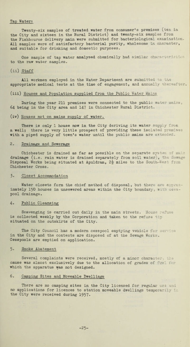 Tap Water; Twenty^six samples of treated water from consumer’s premises (ten in the City and sixteen in the Rural District) and twenty-six samples from the Fishhourne delivery main were submitted for bacteriologies! exaiaination. All samples were of satisfactory bacterial purity9 wholesome in character, and suitable for drinking and domestic purposes„ One sample of tap water analysed chemically had simiia-r I to the raw water samples« I (ii) Staff I All workmen employed in the Y/ater Department are submitted to the ^ appropriate medical tests at the time of engagement, and annually thereafter- I (iii) Houses and Population supplied from the Public Y/ater IVIains ' During the year 211 premises were connected to the public water mains 9 64 being in the City area and 147 ih Chichester R\rral District. 1 I (iv) Houses not on mains supply of water. There is only 1 house now in the City deriving its water supply from a well? there is very little prospect of providing these isolated premises with a piped supply of town’s water until the public mains are extendedo 2o Drainage and Sewerage Chichester is drained as far as possible on the separate sjrstem sf main drainage (i,e<. rain water is drained separately from soil water), the oeswage Disposal YYorks being situated at Apuldram, 2-g- miles to the South-Went from Chichester Cross. ' 5. Closet Accommodation j Water closets form the chief method of disposal, but there a;eft anpror-' | imately I5O houses in unsewered areas within the City boundary., with cess- 1 pool drainage. 4. Public Cleansing Sca.venging is carried out daily in the main streets. House refuse is collected weekly by the Corporation and taken to the refuse tip- situated on the outskirts of the City. The City Council has a modem cesspool emptying vehicle fox“ ceor. tee in the City and the contents are disposed of at the Sewage YYcrks. Cesspools are emptied on application. I 3o Smoke Abatement Several complaints were received, mostly of a minor character- tie cause was almost exclusively due to the allocation of grades of fuel for which the apparatus was not designed. 6. Camping Sites and Moveable Dwellings There are no camping sites in the City licensed for regular use and no applications for licences to station moveable dwellings temporarily 'L'. the City were received during 1957•