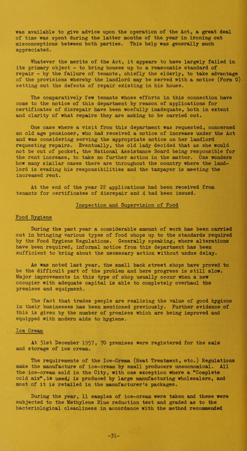 was available to give advice upon the operation of the Act, a great deal of time was spent during the latter months of the year in ironing out misconceptions between both parties. This help was generally much appreciated. Whatever the merits of the Act, it appears to have largely failed in its primary object - to bring houses up to a reasonable standard of repair - by the failure of tenants, chiefly the elderly, to take advantage of the provisions whereby the landlord may be served with a notice (Form G) setting out the defects of repair existing in his house. The comparatively few tenants whose efforts in this connection have come to the notice of this department by reason of applications for certificates of disrepair have been woefully inadequate, both in extent and clarity of what repairs they are asking to be carried out. One case where a visit from this department was requested, concerned an old age pensioner, who had received a notice of increase \mder the Act and was considering serving the appropriate notice on her landlord requesting repairs. Eventually, the old lady decided that as she would not be out of pocket, the National Assistance Board being responsible for the rent increase, to take no further action in the matter. One wonders how many similar cases there are throughout the country where the land- lord is evading his responsibilities and the taxpayer is meeting the increased rent. At the end of the year 22 applications had been received from tenants for certificates of disrepedr and 4 had been issued. Inspection and Supervision of Food Food Hygiene During the past year a considerable amount of work has been carried out in bringing various types of food shops up to the standards required by the Food Hygiene Regulations. Generally speaking, where alterations have been required, informal notice from this department has been sufficient to bring about the necessary action without undue delay. As was noted last year, the small back street shops have proved to be the difficult part of the problem and here progress is still slow. Major improvements in this type of shop usually occur when a new occupier with adequate capital is able to completely overhaul the premises and equipment. The fact that trades people are realising the value of good hygiene in their businesses has been mentioned previously. Further evidence of this is given by the number of premises which are being improved and equipped with modern aids to hygiene. Ice Cream At 51st December 1957s> 70 premises were registered for the sale and storage of ice cream. The requirements of the Ice-Cream (Heat Treatment, etc.) Regulations make the manufactiire of ice-cream by small producers uneconomical. All the ice-cream sold in the City, with one exception where a Complete cold mix,is used^ is produced by large manufacturing wholesalers, and most of it is retailed in the manufact\irer's packages. During the year, 11 samples of ice-cream were taken and these were subjected to the Methylene Blue reduction test and graded as to the bacteriological cleanliness in accordance with the method recommended -51“