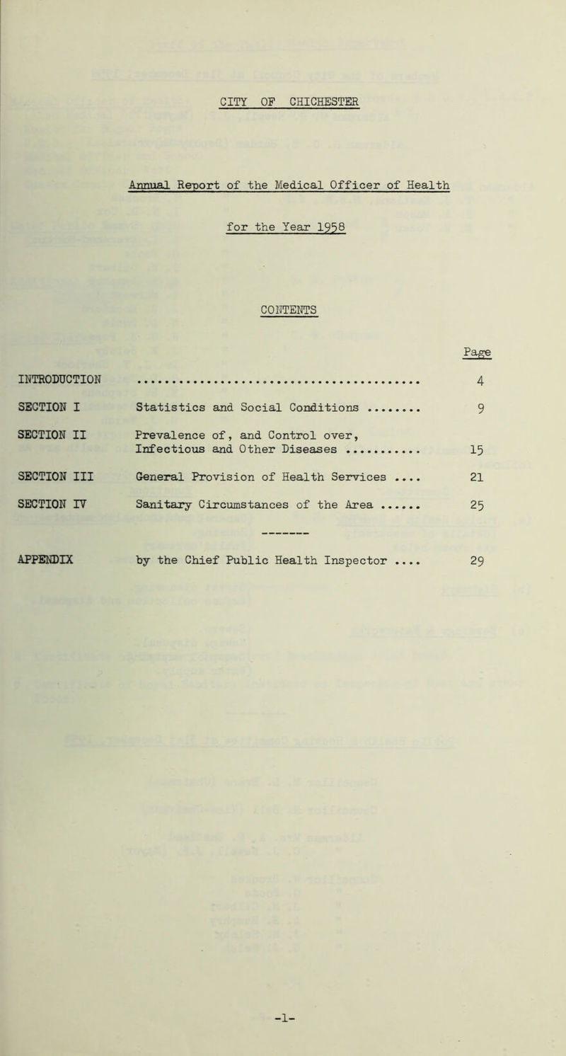 CITY OF CHICHESTER An.niia] Report of the Medical Officer of Health for the Year 1938 COHTEHTS Page IITTRODUCTION 4 SECTION I Statistics and Social Conditions 9 SECTION II Prevalence of, and Control over, Infectious and Other Piseaises 15 SECTION III General Provision of Health Services .... 21 SECTION lY Sanitary Circumstances of the Area 25 APPENDIX by the Chief Public Health Inspector .... 29 -1-