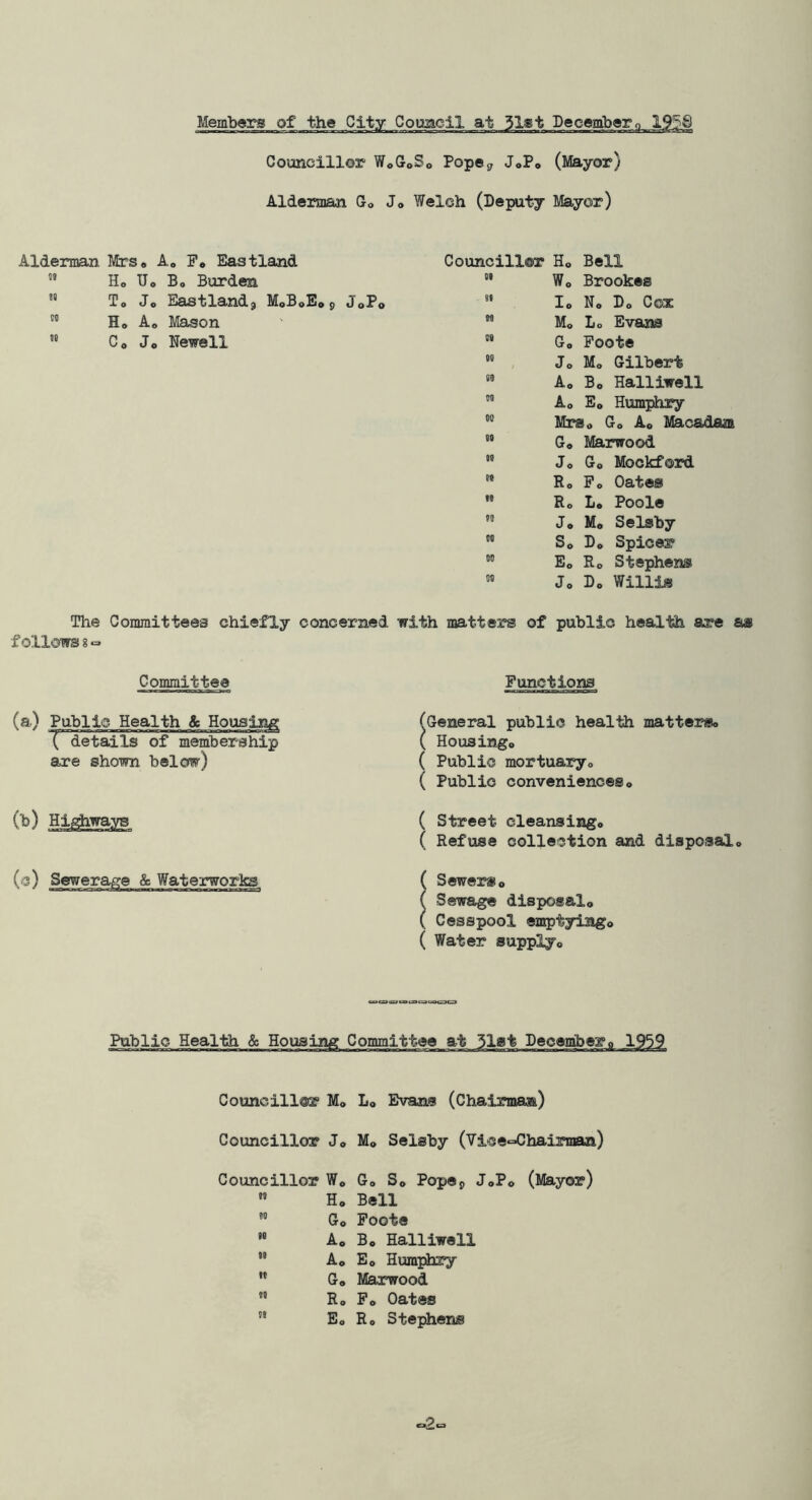 Members of the City Coimcil at 31gt Decembero 1958 Councillor WoGoSo Popcj, JoPo (Mayor) Alderman Go Jo Welch (Deputy Mayor) Alderman Mrs* A, Fo Eastland Councill®r H® Bell Ho Uo B, Burden 01 Wo Brookes  To Jo Eastlandj MoBoEop JoPo 00 lo No Do C03E Ho Ao IfeLSon to Mo Lo Evans  Co Jo Newell 0« Go Foote 00 Jo Mo Gilbert 00 Ao Bo Halliwell 00 Ao Eo Humphry 00 Mrso Go Ao Maca( 00 Go Marwood 00 Jo Go Mockford w Ro Fo Oates 10 Ro Lo Poole to Jo Mo Selsby CO So Do Spicer 00 Eo Ro Stephens 00 Jo Do Willis The Committees chiefly concerned with matters of public health are as follows 8« Committee (a) Public Health & Housing Tdetails of membership are shown below) (b) Hi^ways (c) Sewerage & Waterworks Functions General public health matterso Housingo ( Public mortuaryo ( Public conveniences o Street cleansingo Refuse collection and disposalo Sewerso Sewage disposal,, Cesspool emptylngo ( Water supplyo Public Health & Housing Committee at 31at Decembero 1959 Councillor Mo Lo Evans (Chairmaa) Councillor Jo M® Selsby (Vice‘=^!hainnan) Councillor Wo  Ho Go » Ao ” Ao ” Go Ro '• E„ Go So Popej) JoPo Bell Foote Bo Halliwell Eo Humphry Marwood Fo Oates Ro Stephens (Mayor)