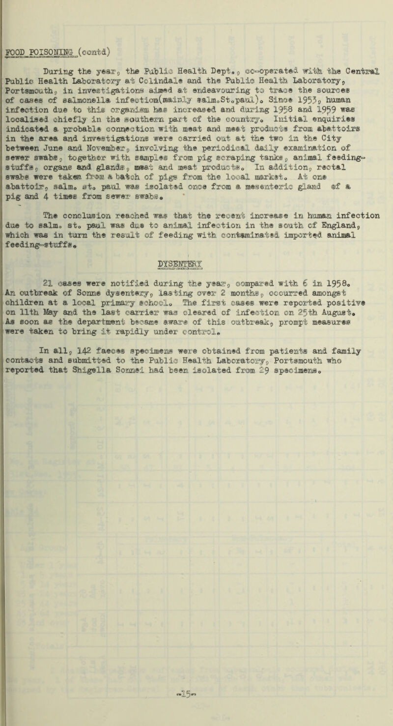 FOOD POISONINGS (contd) During the yeaxg the PuhliOi Health Dept® 9 ec-operate^^ ifith the Cent2«l Public Health Laboratory at Colindale and the Public Health. Labora.toiy9 Portsmouth 9 in investigations a-imed at endeavouring to tra/o® the source® of cases of salmonella infectiora.(mainly salmoStopaul)o Since 1953 0 human infection due to this or.ga/nism ha.s inci’eased and during 1958 s-sd 19^9 was localised chiefly in the sou'fehern -part of the countjcj© Iiiitial enquiries indicated a probable connection with meat and meet prod.ucts from abattoirs in the area and investigations were cairied out at the two in the City between June and November 9 invclving the periodical daily examination of sewer swabs 9 together with samples from pig scraping tanks 9 animal feedings stuffs9 organs arid glands.9 iE(®at and meat productSo In addition9 rectal swabs were taken from a batch of pigs from the local narketo At on® abattoir9 salmo sto paul wd^ isolated once from a mesenteric gland ®f *. pig and 4 times from sewer swabs# Th® conclusion reached was that the recent increase in human infection due to salmo sto psul wa® du® to animal infection in the south of Englandj which was in turn the result of feeding with contuainatsd imported snimal feeding^s tuffs# DYSSjmY 21 cases were notified during the y®ar9 compared with 6 in 1958o An outbreak of Sonne dysentery9 lasting over 2 months 9 occurred amongst children at a local primar'y school# The first cases were reported positive on 11th May and the last carrier was cleared of infection on 25th August# As soon as the department became aware of this outbreak9 prompt measur®®* were taken to bidng it rapidly under control# In all 9 142 faeces specimens were obtained from patients and family contacts and submitted to the Public Health Laboratory9 Portsmouth who reported that Shigella Sonnei had been isolated from 29 specimens# -15”