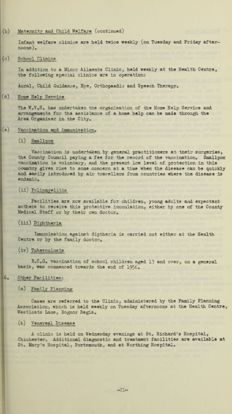 (b) Ma.t«x^ity and Child WeXfara (continued) Infant welfare clinic* are held twice weekly (on Tuesday and Friday after- noonis ) o (c) School Cllnlej!^ In addition to a Minor Ailments Clinic ^ held weekly at the Health Centre 9 the following special clinic® are in operations Aural 5 Child Guidance j> Eye 9 Orthopaedic and Speech Therapyo (d) Home Help Service The WoVaSo haa undertaken the or^nisation of the Home Help Service and iKcrangements for the assistance of a home help can he made throu^ the Area Organiser in the City© (e) Vaccination and inmuniga-M.ono (i) Smallpox Vaccination is undertaken by general practitioner® at their surgeries,) the County Council payJjag a fee for the record of the vaceinationo Smallpox vaccinaf.tion is voluntaryj and the present low level of protection in this ooBDfttry gives rise t® some concern at a time when the disease can be quickly and easily introduced by air traveller® from countries where the disease is endemic o Facilities ar^e now available for childr'-eap young adults and expectant mothers to receive this protective inoculation^ either by one of the County Medical Staff or by their^ own doctor© Immunisation against diptheria is carried out either at the Health Centre or by the family doctor© Tuberculosis BoCoG» vaccination of school children aged 15 and over^ on a general basis 9 was commenced towards the end of 195^0 60 Other Facilities8 (a) Family Plajining Cases are referred to the Clinic 9 administered by the Family Planning Assooiationg which is held weekly on Tuesday afternoons at the Health Centres V/esfloats Lane9 Bognor Regis© (h) Venereal Disease A clinic is held on Wednesday evenings at St© Richard's Hospital9 Chichester© Additional diagnostic and treatment facilities are available at Sto Mary's Hospital9 Portsmouthg and at Worthing Hospital©