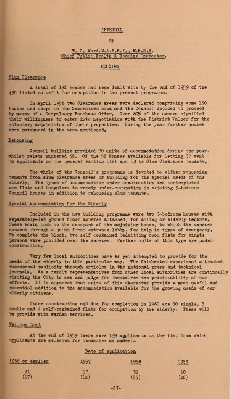 APPENDIX by To Co WardoMoAoPoHoIo o MoRpSpHo Chief Public Health «5c Housing Inspec HOUSING Slum Cleaxane® A total of 132 houses had been dealt with by the end of 1959 ©f 430 listed as unfit for occupation in the present programmeo In April 1958 two Clearance Areas were declared comprising some I50 houses and shops in the Somerstown area and the Council decided to proceed by means of a Compulso3?y Purchase Ofdero Over 809^ of the owners signified their willingness to enter into negotiation with the District Valuer for the voluntary acquisition of their properties« During the year further houses were purchased in the area mentioned* Rehousing Council building provided 20 units of accommodation during the yearp irtiilst relets numbered 5^® Of 5^ Houses availabl® for letting 37 went t® applicants on the general waiting list and I9 t® Slum Clearance tenants© The whole of the Councils programm® is devoted to either rehousing tenants from slum clearance areas or building for the special needs of the elderly* The types of accommodation under construction and contemplated are flats and bungalows to remedy under«=»occupatlon in existing Council houses in addition to rehousing slum tenants© Special Accommodation for the Elderly Included in the new building programme were two 3“i>edroom houses with separately«=»let ground floor annexes attached9 for ailing or elderly tenants© These would look to the occupant of the a4joiniiig house;, to which the annexes coimect through a joint front entrance lobbyp f®r help in times of emergency© To complete the blockp two self-contained bedsittiiag room flats for single persons were provided over the annexes© Further units of this type are under construction© Very few local authorities have as yet attempted to provide for the needs of the elderly in this particular way© The Chichester experiment attracted widespread publicity throng articles in the national press and technical journals© As a result representatives from other local authorities are continually- visiting the City to see and judge for themselves the practicability of our efforts© It is apparent that units of this character provide a most useful and essential addition to the acccsmmodation available for the growing needs ©f our elderly citiseas© Under eonsferaction and due for completion in i960 are 30 single^ 3 double and 4 self-contained flats for occupation by the elderly© These will be provide with warden services© Waiting List At the end of 1959 there were 139 applicants on the list from which applicants are selected for tenancies as maders- Date of 1956 or earlier 1957 12^ 195^ 51 17 51 60 (17) (14) (25) (40) -27-