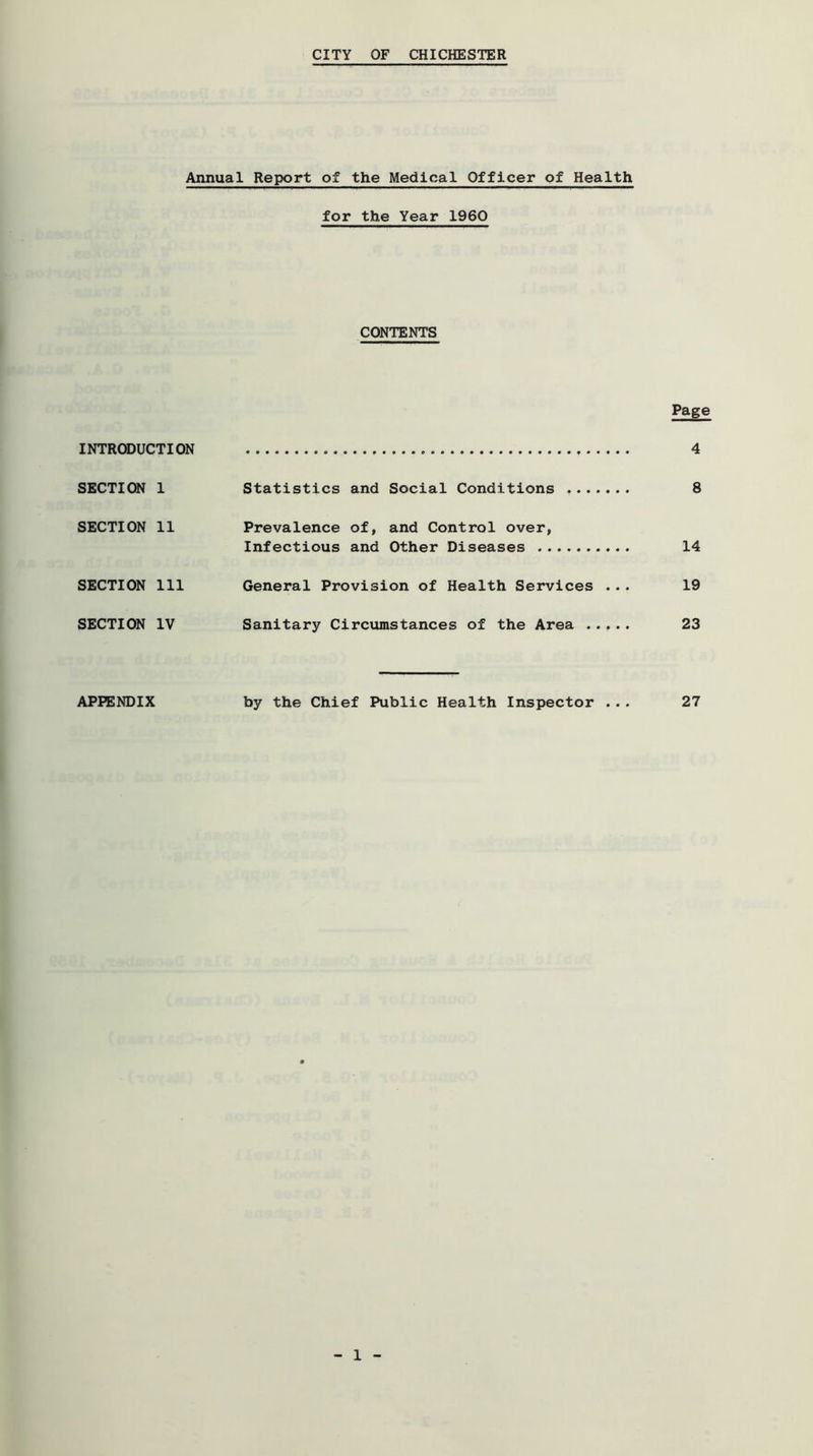 CITY OF CHICHESTER Annual Report of the Medical Officer of Health for the Year 1960 CONTENTS Page INTRODUCTION 4 SECTION 1 Statistics and Social Conditions 8 SECTION 11 Prevalence of, and Control over, Infectious and Other Diseases 14 SECTION 111 General Provision of Health Services ... 19 SECTION IV Sanitary Circumstances of the Area 23 APPENDIX by the Chief Public Health Inspector ... 27