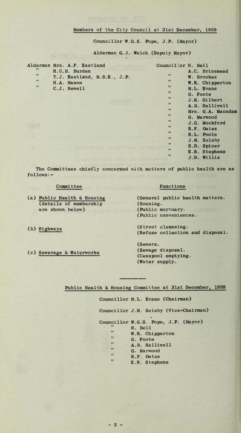 Members of the City Council at 31st December, 1959 Councillor W. Alderman G-J. Alderman Mrs. A.F. Eastland  H.U.B. Burden T.J. Eastiandp M.B.E., J.P  H.A. Mason  C.J. Newell The Committees chiefly concerned follows:- Committee (a) Public Health & Housing (details of membership are shown below) (b) Highways (c) Sewerage & Waterworks LS. Pope, J.P. (Mayor) Welch (Deputy Mayor) Council'_or H. Bell A.Co Brinsmead  W. Brookes  W.R. Chipperton  M.L. Evans  G. Foote  J.M. Gilbert  A.B, Halliwell Mrs. GoA. Macadam  G. Marwood  J.G. Mockford  R.F. Oates  R.L. Poole  J.M. Selsby  S.D. Spicer  E.R. Stephens  J.D. Willis with matters of public health are as Functions (General public health matters. (Housing. (Public mortuary. (Public conveniences. (Street cleansing. (Refuse collection and disposal. (Sewers. (Sewage disposal. (Cesspool emptying. (Water supply. Public Health & Housing Committee at 31st December, 1959 Councillor M.L. Evans (Chairman) Councillor J.M. Selsby (Vice-Chairman) • Councillor W.G.S. Pope, J.P. (Mayor)  H. Bell W.R. Chipperton  G. Foote  A.B. Halliwell  G. Marwood  R.F. Oates E.R. Stephens