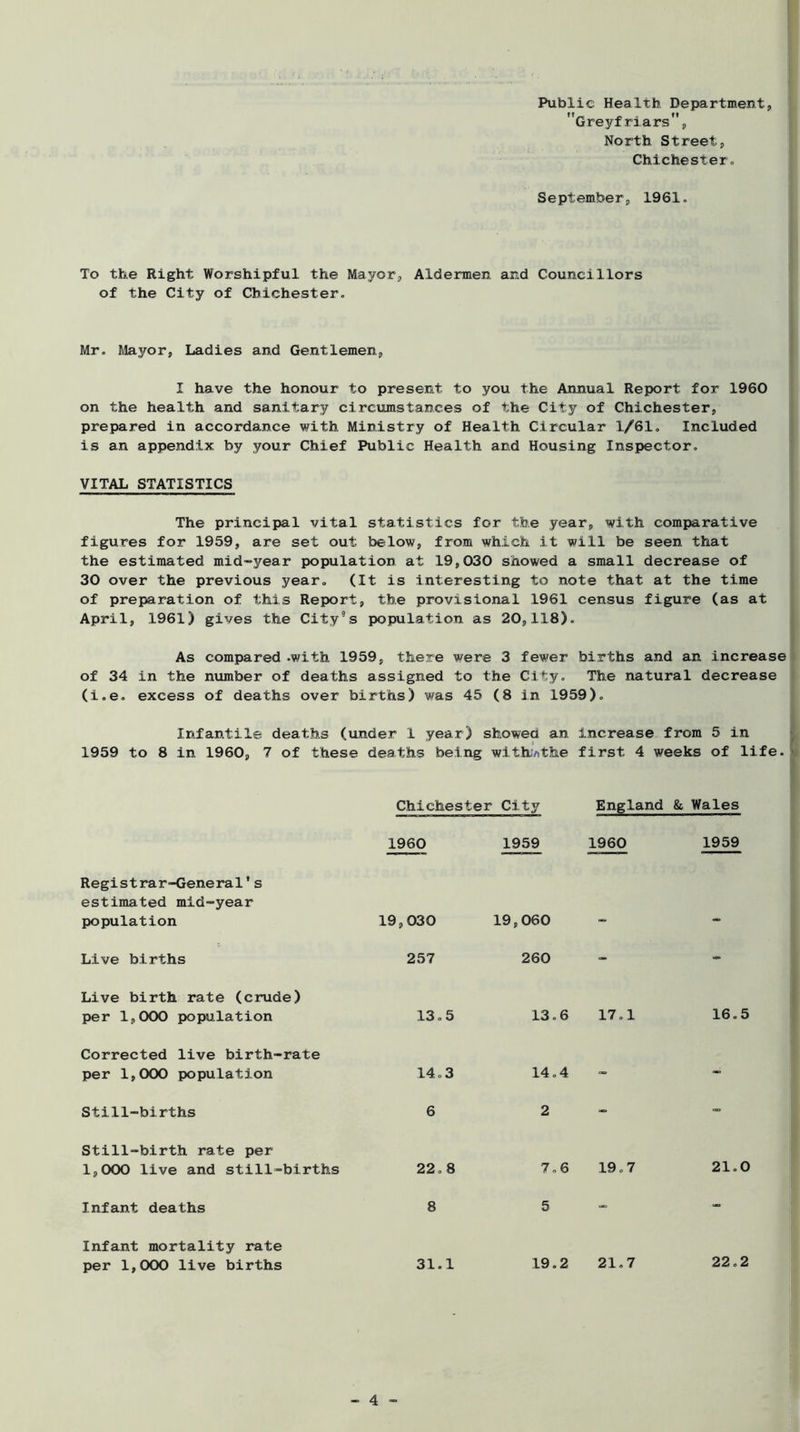 Public Health Department, Creyfriars, North Street, Chichester» September, 1961. To the Right Worshipful the Mayor, Aldermen and Councillors of the City of Chichester. Mr. Mayor, Ladies and Gentlemen, I have the honour to present to you the Annual Report for 1960 on the health and sanitary circumstances of the City of Chichester, prepared in accordance with Ministry of Health Circular 1/61. Included is an appendix by your Chief Public Health and Housing Inspector. VITAL STATISTICS The principal vital statistics for the year, with comparative figures for 1959, are set out below, from which it will be seen that the estimated mid-year population at 19,030 showed a small decrease of 30 over the previous year. (It is interesting to note that at the time ^ of preparation of this Report, the provisional 1961 census figure (as at April, 1961) gives the City’s population as 20,118). As compared .with 1959, there were 3 fewer births and an increase of 34 in the number of deaths assigned to the City. The natural decrease I (i.e. excess of deaths over births) was 45 (8 in 1959). Infantile deaths (under 1 year) showed an increase from 5 in 1959 to 8 in 1960, 7 of these deaths being wlthvithe first 4 weeks of life. » Chichester City England & Wales 1960 1959 1960 1959 Registrar-General's estimated mid-year population 19,030 19,060 <«. Live births 257 260 - Live birth rate (crude) per 1,000 population 13.5 13.6 17.1 16.5 Corrected live birth-rate per 1,000 population 14.3 14.4 - - Still-births 6 2 - - Still-birth rate per 1,000 live and still-births 22.8 7.6 19.7 21.0 Infant deaths 8 5 - - Infant mortality rate per 1,000 live births 31.1 19.2 21.7 22.2