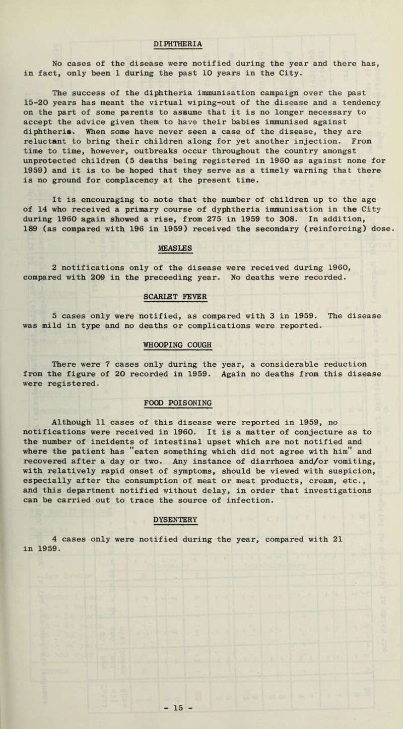 DIPHTHERIA No cases of the disease were notified during the year and there has, in fact, only been 1 during the past 10 years in the City. The success of the diphtheria inununisation campaign over the past 15-20 years has meant the virtual wiping-out of the disease and a tendency on the part of some parents to assume that it is no longer necessary to accept the advice given them to have their babies immunised against diphtheria. When some have never seen a case of the disease, they are reluctant to bring their children along for yet another injection. From time to time, however, outbreaks occur throughout the country amongst unprotected children (5 deaths being registered in 1960 as against none for 1959) and it is to be hoped that they serve as a timely warning that there is no ground for complacency at the present time. It is encouraging to note that the nvimber of children up to the age of 14 who received a primary course of dyphtheria immunisation in the City during 1960 again showed a rise, from 275 in 1959 to 308. In addition, 189 (as compared with 196 in 1959) received the secondary (reinforcing) dose. MEASLES 2 notifications only of the disease were received during 1960, compared with 209 in the preceeding year. No deaths were recorded. SCARLET FEVER 5 cases only were notified, as compared with 3 in 1959. The disease was mild in type and no deaths or complications were reported. WHOOPING COUGH There were 7 cases only during the year, a considerable reduction from the figure of 20 recorded in 1959. Again no deaths from this disease were registered. FOOD POISONING Although 11 cases of this disease were reported in 1959, no notifications were received in 1960. It is a matter of conjecture as to the number of incidents of intestinal upset which are not notified and where the patient has eaten something which did not agree with him and recovered after a day or two. Any instance of diarrhoea and/or vomiting, with relatively rapid onset of symptoms, should be viewed with suspicion, esp>ecially after the consumption of meat or meat products, cream, etc., and this department notified without delay, in order that investigations can be carried out to trace the source of infection. DYSENTERY 4 cases only were notified during the year, compared with 21 in 1959.