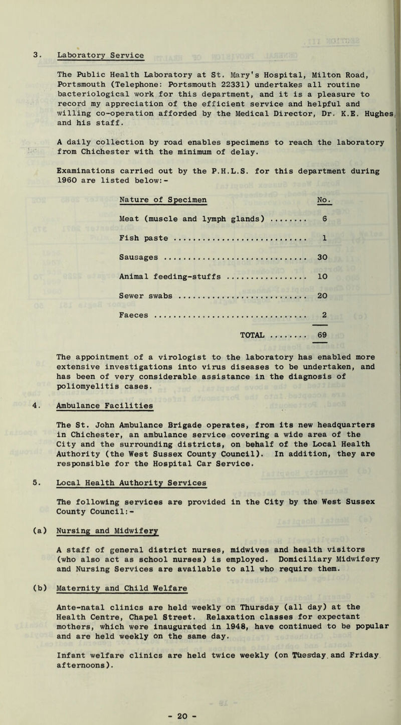 3. Laboratory Service The Public Health Laboratory at St. Mary's Hospital, Milton Road, Portsmouth (Telephone: Portsmouth 22331) undertakes all routine bacteriological work for this department, and it is a pleasure to record my appreciation of the efficient service and helpful and willing co-operation afforded by the Medical Director, Dr. K.E. Hughes and his staff. A daily collection by road enables specimens to reach the laboratory from Chichester with the minimum of delay. Examinations carried out by the P.H.L.S. for this department during 1960 are listed below:- Nature of Specimen No. Meat (muscle and lymph glands) 6 Fish paste 1 Sausages 30 Animal feeding-stuffs 10 Sewer swabs 20 Faeces 2 TOTAL 69 The appointment of a virologist to the laboratory has enabled more extensive investigations into virus diseases to be undertaken, and has been of very considerable assistance in the diagnosis of poliomyelitis cases. 4. Ambulance Facilities The St. John Ambulance Brigade operates, from its new headquarters in Chichester, an ambulance service covering a wide area of the City and the surrounding districts, on behalf of the Local Health Authority (the West Sussex County Council). In addition, they are responsible for the Hospital Car Service. 5. Local Health Authority Services The following services are provided in the City by the West Sussex County Council:- (a) Nursing and Midwifery A staff of general district nurses, midwives and health visitors (who also act as school nurses) is employed. Domiciliary Midwifery and Nursing Services are available to all who require them. (b) Maternity and Child Welfare Ante-natal clinics are held weekly on Thursday (all day) at the Health Centre, Chapel Street. Relaxation classes for expectant mothers, which were Inaugurated in 1948, have continued to be popular and are held weekly bn the same day. Infant welfare clinics are held twice weekly (on Tuesday,and Friday afternoons).