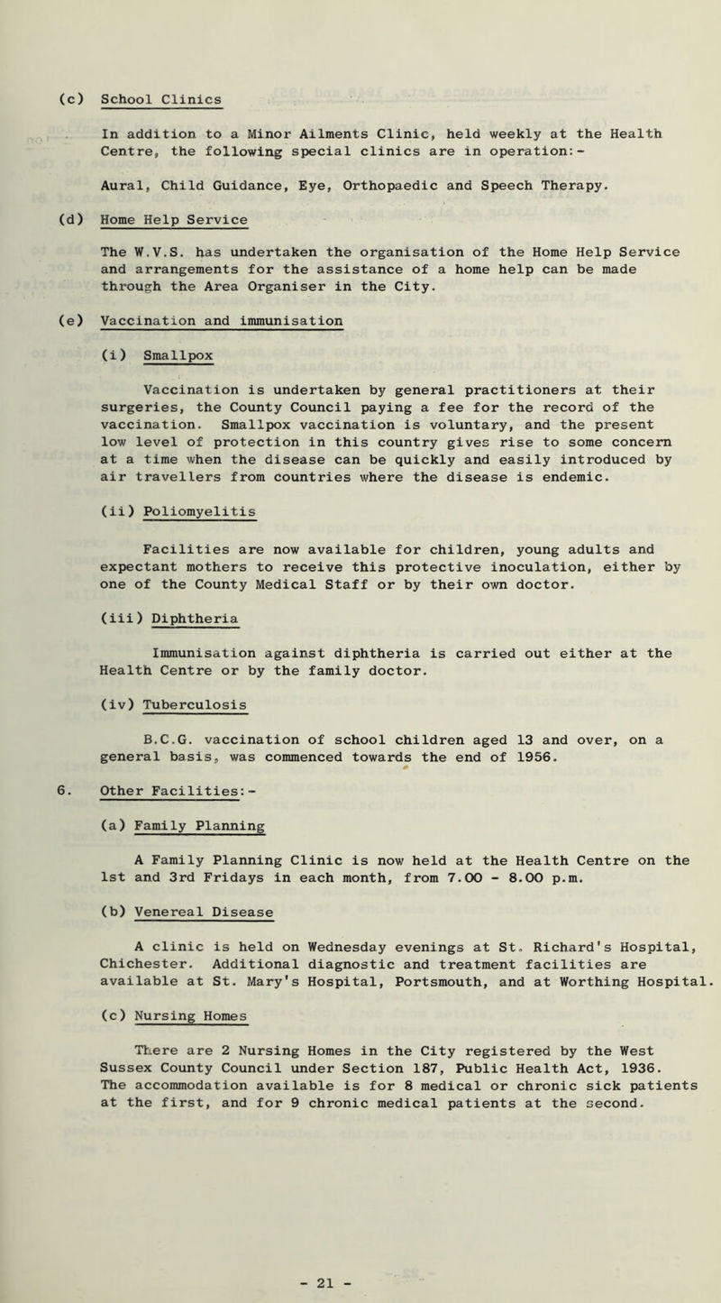 (c) School Clinics In addition to a Minor Ailments Clinic, held weekly at the Health Centre, the following special clinics are in operation:- Aural, Child Guidance, Eye, Orthopaedic and Speech Therapy. (d) Home Help Service The W.V.S. has undertaken the organisation of the Home Help Service and arrangements for the assistance of a home help can be made through the Area Organiser in the City. (e) Vaccination and immunisation (i) Smallpox Vaccination is undertaken by general practitioners at their surgeries, the County Council paying a fee for the record of the vaccination. Smallpox vaccination is voluntary, and the present low level of protection in this country gives rise to some concern at a time when the disease can be quickly and easily introduced by air travellers from countries where the disease is endemic. (ii) Poliomyelitis Facilities are now available for children, young adults and expectant mothers to receive this protective inoculation, either by one of the County Medical Staff or by their own doctor. (iii) Diphtheria Immunisation against diphtheria is carried out either at the Health Centre or by the family doctor. (iv) Tuberculosis B.C.G. vaccination of school children aged 13 and over, on a general basis, was commenced towards the end of 1956. 6. Other Facilities:- (a) Family Planning A Family Planning Clinic is now held at the Health Centre on the 1st and 3rd Fridays in each month, from 7.00 - 8.00 p.m. (b) Venereal Disease A clinic is held on Wednesday evenings at St. Richard's Hospital, Chichester. Additional diagnostic and treatment facilities are available at St. Mary's Hospital, Portsmouth, and at Worthing Hospital. (c) Nursing Homes Tliere are 2 Nursing Homes in the City registered by the West Sussex County Council under Section 187, Public Health Act, 1936. The accommodation available is for 8 medical or chronic sick patients at the first, and for 9 chronic medical patients at the second.