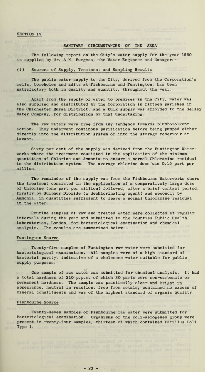 SANITARY CIRCUMSTANCES OF THE AREA The following report on the City's water supply for the year 1960 is supplied by Mr. A.N. Burgess, the Water Engineer and Manager:- (i) Sources of Supply, Treatment and Sampling Results The public v/ater supply to the City, derived from the Corporation's wells, boreholes and adits at Fishbourne and Funtington, has been satisfactory both in quality and quantity, throughout the year. Apart from the supply of water to premises in the City, water was also supplied and distributed by the Corporation in fifteen parishes in the Chichester Rural District, and a bulk supply was afforded to the Selsey Water Company, for distribution by that undertaking. The raw waters were free from any tendency tov;ards plumbosolvent action. They underv/ent continous purification before being pumped either directly into the distribution system or into the storage reservoir at Lavant. Sixty per cent of the supply was derived from the Funtington Water- works where the treatment consisted in the application of the minimum quantities of Chlorine and Ammonia to ensure a normal Chloramine residual in the distribution system. The average chlorine dose was 0.15 part per million. The remainder of the supply was from the Fishbourne Waterworks where the treatment consisted in the application of a comparatively large dose of Chlorine (one part per million) followed, after a brief contact period, firstly by Sulphur Dioxide (a dechlorinating agent) and secondly by Ammonia, in quantities sufficient to leave a normal Chloramine residual in the water. Routine samples of raw and treated water were collected at regular intervals during the year and submitted to the Counties Public Health Laboratories, London, for bacteriological examination and chemical analysis. The results are summarised below:- Funtington Source Twenty-five samples of Funtington raw water were submitted for bacteriological examination. All samples were of a high standard of bacterial purity, indicative of a wholesome water suitable for public supply purposes. . T One sample of raw water was submitted for chemical analysis. It had a total hardness of 210 p.p.m. of which 30 parts were non-carbonate or permanent hardness. The sample was practically clear and bright in appearance, neutral in reaction, free from metals, contained no excess of mineral constituents and was of the highest standard of organic quality. Fishbourne Source Twenty-seven samples of Fishbourne raw water were submitted for bacteriological examination. Organisms of the coli-aerogenes group were present in twenty-four samples, thirteen of which contained Bacillus Coli Type 1.