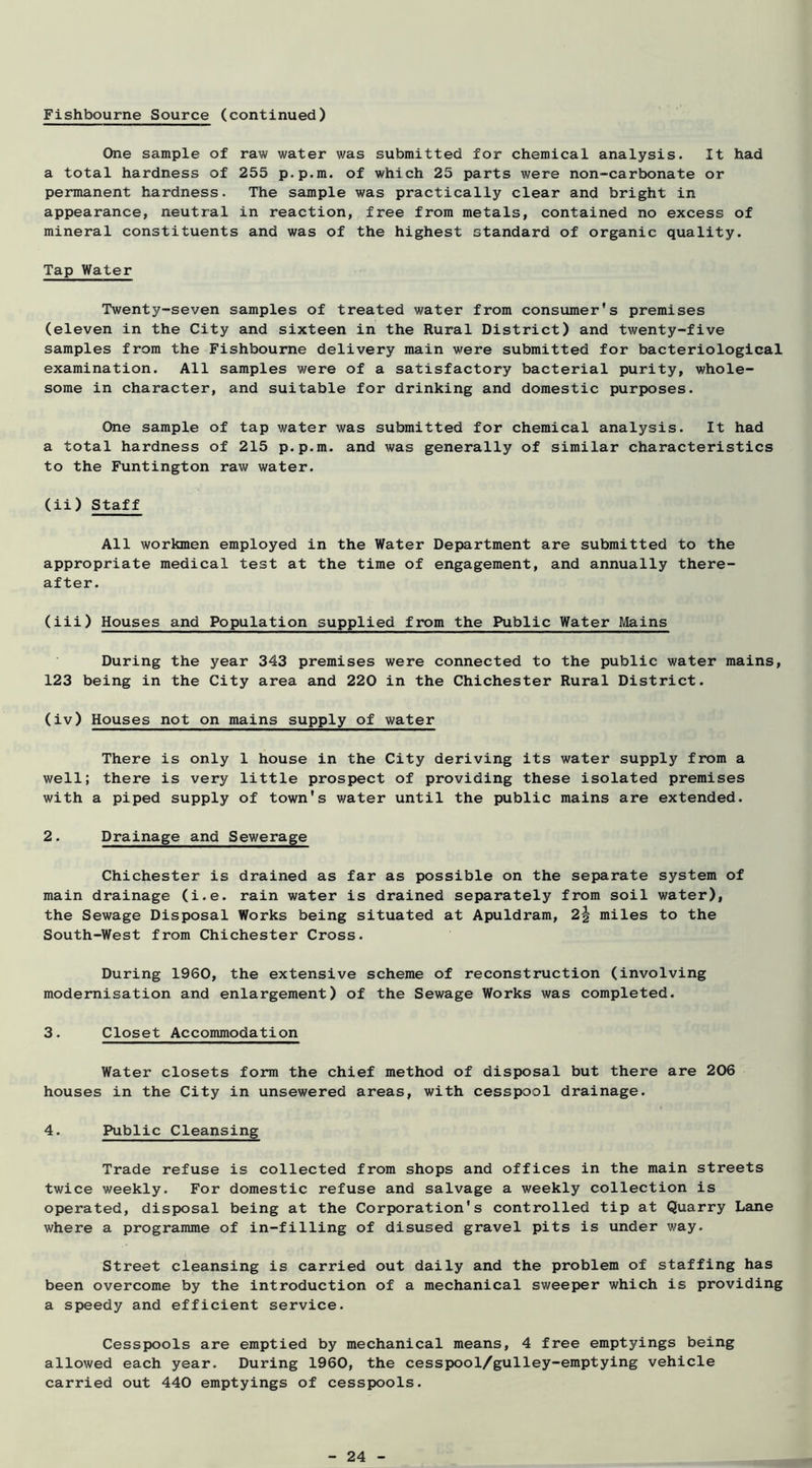 Fishbourne Source (continued) One sample of raw water was submitted for chemical analysis. It had a total hardness of 255 p.p.m. of which 25 parts were non-carbonate or permanent hardness. The sample was practically clear and bright in appearance, neutral in reaction, free from metals, contained no excess of mineral constituents and was of the highest standard of organic quality. Tap Water Twenty-seven samples of treated water from consumer's premises (eleven in the City and sixteen in the Rural District) and twenty-five samples from the Fishbourne delivery main were submitted for bacteriological examination. All samples were of a satisfactory bacterial purity, whole- some in character, and suitable for drinking and domestic purposes. One sample of tap water was submitted for chemical analysis. It had a total hardness of 215 p.p.m. and was generally of similar characteristics to the Funtington raw water. (ii) Staff All workmen employed in the Water Department are submitted to the appropriate medical test at the time of engagement, and annually there- after. (iii) Houses and Population supplied from the Public Water Mains During the year 343 premises were connected to the public water mains, 123 being in the City area and 220 in the Chichester Rural District. (iv) Houses not on mains supply of water There is only 1 house in the City deriving its water supply from a well; there is very little prospect of providing these isolated premises with a piped supply of town's water until the public mains are extended. 2. Drainage and Sewerage Chichester is drained as far as possible on the separate system of main drainage (i.e. rain water is drained separately from soil water), the Sewage Disposal Works being situated at Apuldram, 2^ miles to the South-West from Chichester Cross. During 1960, the extensive scheme of reconstruction (involving modernisation and enlargement) of the Sewage Works was completed. 3. Closet Accommodation Water closets form the chief method of disposal but there are 206 houses in the City in unsewered areas, with cesspool drainage. 4. Public Cleansing Trade refuse is collected from shops and offices in the main streets twice weekly. For domestic refuse and salvage a weekly collection is operated, disposal being at the Corporation's controlled tip at Quarry Lane where a programme of in-filling of disused gravel pits is under way. Street cleansing is carried out daily and the problem of staffing has been overcome by the introduction of a mechanical sweeper which is providing a speedy and efficient service. Cesspools are emptied by mechanical means, 4 free emptyings being allowed each year. During 1960, the cesspool/gulley-emptying vehicle carried out 440 emptyings of cesspools.